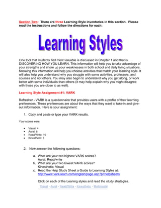 Section Two: There are three Learning Style inventories in this section. Please
read the instructions and follow the directions for each:




One tool that students find most valuable is discussed in Chapter 1 and that is
DISCOVERING HOW YOU LEARN. This information will help you to take advantage of
your strengths and shore up your weaknesses in both school and daily living situations.
Knowing this information will help you choose activities that match your learning style. It
will also help you understand why you struggle with some activities, professors, and
courses and not others. You may also begin to understand why you get along, or work
better with some individuals than others (it may help explain why you might disagree
with those you are close to as well).

Learning Style Assignment #1: VARK

Refresher - VARK is a questionnaire that provides users with a profile of their learning
preferences. These preferences are about the ways that they want to take-in and give-
out information. Here is your assignment:

   1. Copy and paste or type your VARK results.

Your scores were:

   •   Visual: 4
   •   Aural: 8
   •   Read/Write: 10
   •   Kinesthetic: 6



   2. Now answer the following questions:

           a. What are your two highest VARK scores?
              Aural; Read/write
           b. What are your two lowest VARK scores?
              Kinesthetic; Visual
           c. Read the Help Study Sheet a Guide to Learning Styles at:
              http://www.vark-learn.com/english/page.asp?p=helpsheets

               Click on each of the Leaning styles and read the study strategies.
 