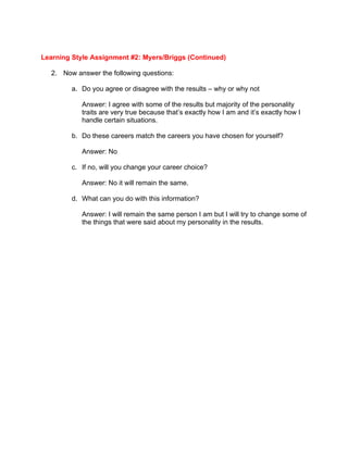 Learning Style Assignment #2: Myers/Briggs (Continued)

  2. Now answer the following questions:

        a. Do you agree or disagree with the results – why or why not

           Answer: I agree with some of the results but majority of the personality
           traits are very true because that’s exactly how I am and it’s exactly how I
           handle certain situations.

        b. Do these careers match the careers you have chosen for yourself?

           Answer: No

        c. If no, will you change your career choice?

           Answer: No it will remain the same.

        d. What can you do with this information?

           Answer: I will remain the same person I am but I will try to change some of
           the things that were said about my personality in the results.
 