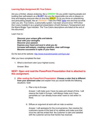 Learning Style Assignment #3: True Colors:

Are you a thinker, always analyzing, like a GREEN? Do you prefer inspiring people and
building their self-esteem as a BLUE? Are you the responsible one who is always on
time and keeping everyone else on time like GOLD? Or do you thrive on entertaining
and persuading people, like an ORANGE? Take the FREE quiz now and find out what
color you are. True Colors, a personality system, has been around since 1979 when
Don Lowry modeled it as a graphical presentation of both Keirsey’s Temperament and
the Myers-Briggs Type Indicator. The True Colors descriptions are listed at the end of
this document.

Learn how to:

      Discover your unique gifts and talents
      Soar with your strengths
      Discover your passion
      Express your heart and soul in what you do
      Increase self-esteem, creating a positive, clear self-image
      Become successful in spite of your fears

Do the test at the website: http://www.truecolorscareer.com/quiz.asp

After you have completed the test:

   1. What is dominant color (your highest score).
      Answer: Blue

NEXT: Open and read the PowerPoint Presentation that is attached to
this assignment.

   2. After reading the PowerPoint Presentation: Choose a color that is different
      from your dominant color and explain how you would handle the following
      situations: Gold

                A. Plan a trip to Europe.
                     Answer: I will make sure I have my pass port ahead of time. I will
                     reserve the hotel in Europe. I will always make sure I have
                     pamphlets so I can already know what I want to visit while I’m
                     there.


                B. Diffuse an argument at work with an irate co-worker.
                     Answer: I will apologize for the inconvenience, then resolve the
                     customers issues to the best of my abilities and make sure that
                     once the call has ended that the customer is calm and satisfied
                     with the customer service that he/she has received.
 