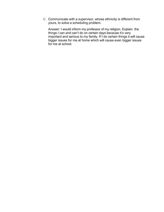 C. Communicate with a supervisor, whose ethnicity is different from
   yours, to solve a scheduling problem.
   Answer: I would inform my professor of my religion. Explain the
   things I can and can’t do on certain days because it’s very
   important and serious to my family. If I do certain things it will cause
   bigger issues for me at home which will cause even bigger issues
   for me at school.
 