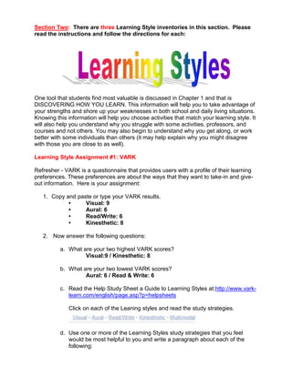Section Two: There are three Learning Style inventories in this section. Please
read the instructions and follow the directions for each:




One tool that students find most valuable is discussed in Chapter 1 and that is
DISCOVERING HOW YOU LEARN. This information will help you to take advantage of
your strengths and shore up your weaknesses in both school and daily living situations.
Knowing this information will help you choose activities that match your learning style. It
will also help you understand why you struggle with some activities, professors, and
courses and not others. You may also begin to understand why you get along, or work
better with some individuals than others (it may help explain why you might disagree
with those you are close to as well).

Learning Style Assignment #1: VARK

Refresher - VARK is a questionnaire that provides users with a profile of their learning
preferences. These preferences are about the ways that they want to take-in and give-
out information. Here is your assignment:

   1. Copy and paste or type your VARK results.
            •     Visual: 9
            •     Aural: 6
            •     Read/Write: 6
            •     Kinesthetic: 8

   2. Now answer the following questions:

          a. What are your two highest VARK scores?
                   Visual:9 / Kinesthetic: 8

          b. What are your two lowest VARK scores?
                   Aural: 6 / Read & Write: 6

          c. Read the Help Study Sheet a Guide to Learning Styles at:http://www.vark-
             learn.com/english/page.asp?p=helpsheets

              Click on each of the Leaning styles and read the study strategies.



          d. Use one or more of the Learning Styles study strategies that you feel
             would be most helpful to you and write a paragraph about each of the
             following:
 