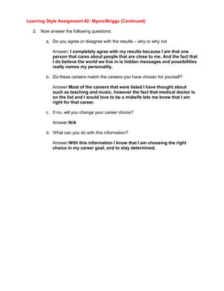 Learning Style Assignment #2: Myers/Briggs (Continued)

  2. Now answer the following questions:

        a. Do you agree or disagree with the results – why or why not

           Answer: I completely agree with my results because I am that one
           person that cares about people that are close to me. And the fact that
           I do believe the world we live in is hidden messages and possibilities
           really names my personality.

        b. Do these careers match the careers you have chosen for yourself?

           Answer:Most of the careers that were listed I have thought about
           such as teaching and music, however the fact that medical doctor is
           on the list and I would love to be a midwife lets me know that I am
           right for that career.

        c. If no, will you change your career choice?

           Answer:N/A

        d. What can you do with this information?

           Answer:With this information I know that I am choosing the right
           choice in my career goal, and to stay determined.
 