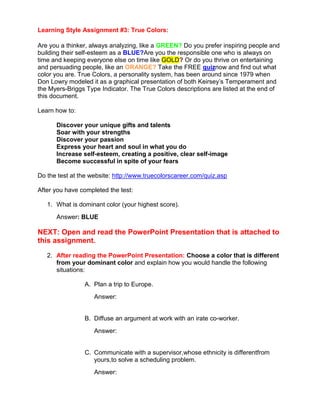 Learning Style Assignment #3: True Colors:

Are you a thinker, always analyzing, like a GREEN? Do you prefer inspiring people and
building their self-esteem as a BLUE?Are you the responsible one who is always on
time and keeping everyone else on time like GOLD? Or do you thrive on entertaining
and persuading people, like an ORANGE? Take the FREE quiznow and find out what
color you are. True Colors, a personality system, has been around since 1979 when
Don Lowry modeled it as a graphical presentation of both Keirsey’s Temperament and
the Myers-Briggs Type Indicator. The True Colors descriptions are listed at the end of
this document.

Learn how to:

      Discover your unique gifts and talents
      Soar with your strengths
      Discover your passion
      Express your heart and soul in what you do
      Increase self-esteem, creating a positive, clear self-image
      Become successful in spite of your fears

Do the test at the website: http://www.truecolorscareer.com/quiz.asp

After you have completed the test:

   1. What is dominant color (your highest score).
      Answer: BLUE

NEXT: Open and read the PowerPoint Presentation that is attached to
this assignment.
   2. After reading the PowerPoint Presentation: Choose a color that is different
      from your dominant color and explain how you would handle the following
      situations:

                A. Plan a trip to Europe.
                    Answer:


                B. Diffuse an argument at work with an irate co-worker.
                    Answer:


                C. Communicate with a supervisor,whose ethnicity is differentfrom
                   yours,to solve a scheduling problem.
                    Answer:
 