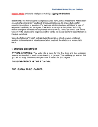 The National Student Success Institute            The National Student Success Institute

Section Three:Emotional Intelligence Activity: Tapping into Emotions


Directions: The following are examples adapted from Joshua Freedman's At the Heart
of Leadership: How to Get Results with Emotional Intelligence. He argues that we often
experience emotions in a pattern. For example, similar situations will trigger a type of
response. It will help us, he argues, if we learn to recognize the pattern and to dig
deeper to explore the reasons why we feel the way we do. Then, we should look for the
wisdom in the situation and response; in other words, we should look for a lesson to learn to
improve ourselves.

Using the following "typical" college student examples, reflect on your emotional
reaction to these types of situations and what you think the wisdom, or lesson, is in
each.


1. EMOTION: DISCOMFORT

TYPICAL SITUATION: You walk into a class for the first time and the professor
seems uninterested to teach or uninteresting in general. You suddenly get worried that
you will not enjoy this class—and you have to have it for your degree.

YOUR EXPERIENCE IN THIS SITUATION:



THE LESSON TO BE LEARNED:
 