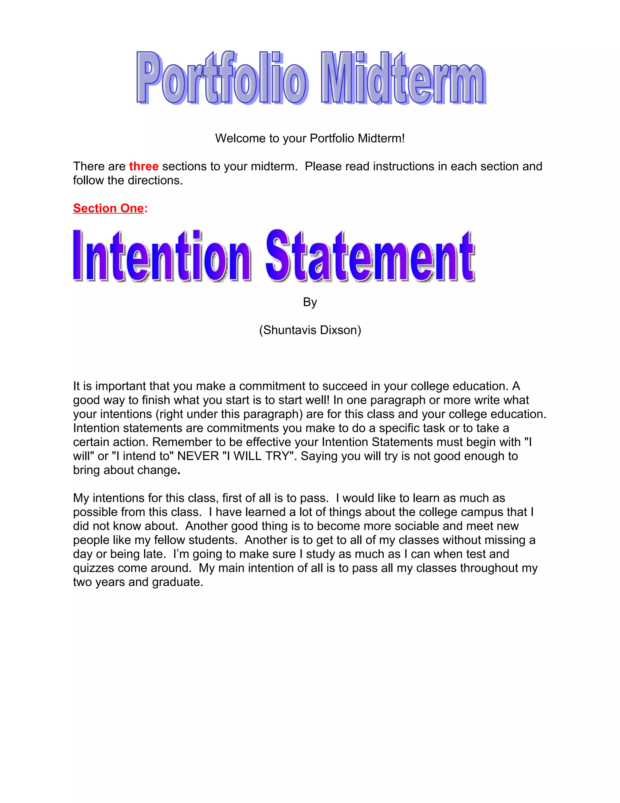 Welcome to your Portfolio Midterm!

There are three sections to your midterm. Please read instructions in each section and
follow the directions.

Section One:




                                            By

                                   (Shuntavis Dixson)



It is important that you make a commitment to succeed in your college education. A
good way to finish what you start is to start well! In one paragraph or more write what
your intentions (right under this paragraph) are for this class and your college education.
Intention statements are commitments you make to do a specific task or to take a
certain action. Remember to be effective your Intention Statements must begin with "I
will" or "I intend to" NEVER "I WILL TRY". Saying you will try is not good enough to
bring about change.

My intentions for this class, first of all is to pass. I would like to learn as much as
possible from this class. I have learned a lot of things about the college campus that I
did not know about. Another good thing is to become more sociable and meet new
people like my fellow students. Another is to get to all of my classes without missing a
day or being late. I’m going to make sure I study as much as I can when test and
quizzes come around. My main intention of all is to pass all my classes throughout my
two years and graduate.
 