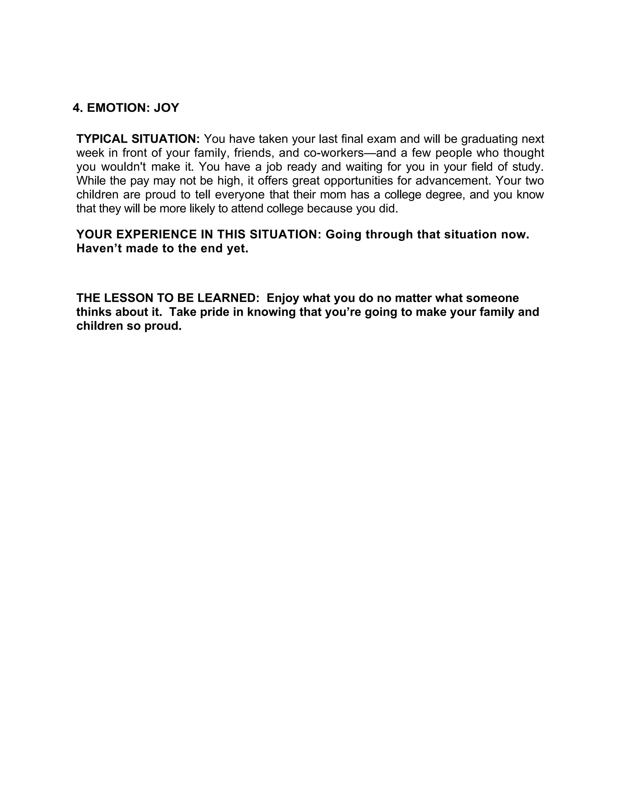 4. EMOTION: JOY

TYPICAL SITUATION: You have taken your last final exam and will be graduating next
week in front of your family, friends, and co-workers—and a few people who thought
you wouldn't make it. You have a job ready and waiting for you in your field of study.
While the pay may not be high, it offers great opportunities for advancement. Your two
children are proud to tell everyone that their mom has a college degree, and you know
that they will be more likely to attend college because you did.

YOUR EXPERIENCE IN THIS SITUATION: Going through that situation now.
Haven’t made to the end yet.



THE LESSON TO BE LEARNED: Enjoy what you do no matter what someone
thinks about it. Take pride in knowing that you’re going to make your family and
children so proud.
 