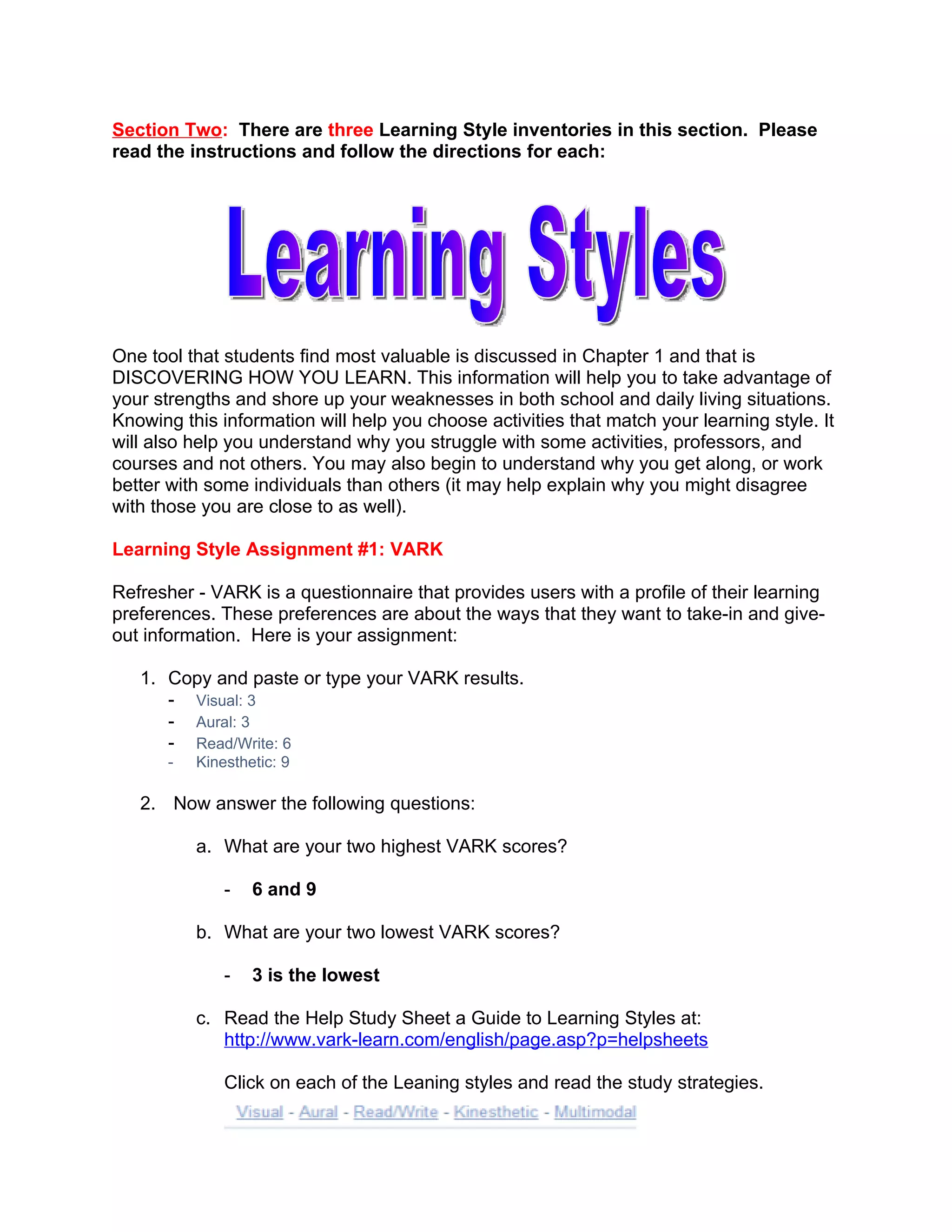 Section Two: There are three Learning Style inventories in this section. Please
read the instructions and follow the directions for each:




One tool that students find most valuable is discussed in Chapter 1 and that is
DISCOVERING HOW YOU LEARN. This information will help you to take advantage of
your strengths and shore up your weaknesses in both school and daily living situations.
Knowing this information will help you choose activities that match your learning style. It
will also help you understand why you struggle with some activities, professors, and
courses and not others. You may also begin to understand why you get along, or work
better with some individuals than others (it may help explain why you might disagree
with those you are close to as well).

Learning Style Assignment #1: VARK

Refresher - VARK is a questionnaire that provides users with a profile of their learning
preferences. These preferences are about the ways that they want to take-in and give-
out information. Here is your assignment:

   1. Copy and paste or type your VARK results.
      - Visual: 3
      - Aural: 3
      - Read/Write: 6
       -   Kinesthetic: 9

   2. Now answer the following questions:

           a. What are your two highest VARK scores?

               -   6 and 9

           b. What are your two lowest VARK scores?

               -   3 is the lowest

           c. Read the Help Study Sheet a Guide to Learning Styles at:
              http://www.vark-learn.com/english/page.asp?p=helpsheets

               Click on each of the Leaning styles and read the study strategies.
 