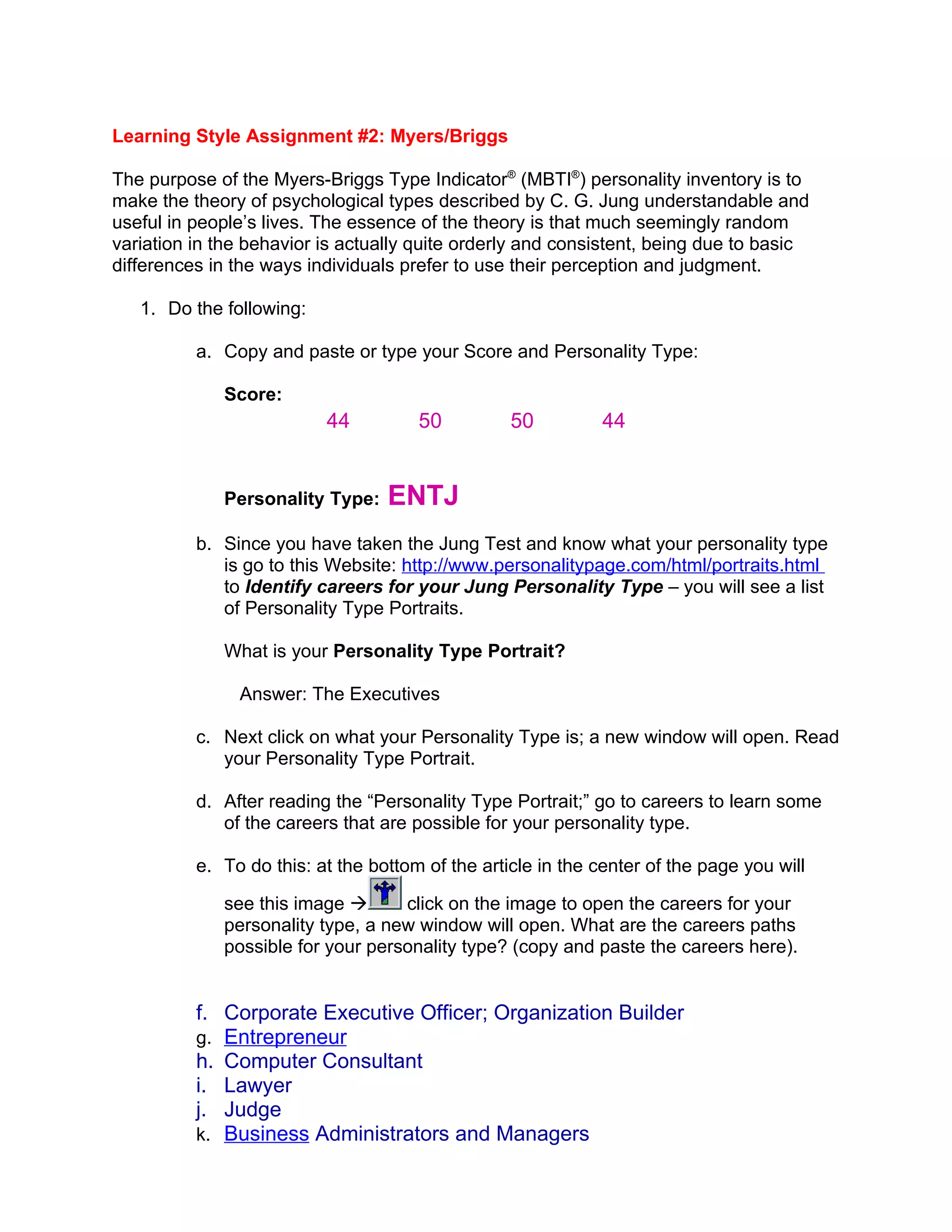 Learning Style Assignment #2: Myers/Briggs

The purpose of the Myers-Briggs Type Indicator® (MBTI®) personality inventory is to
make the theory of psychological types described by C. G. Jung understandable and
useful in people’s lives. The essence of the theory is that much seemingly random
variation in the behavior is actually quite orderly and consistent, being due to basic
differences in the ways individuals prefer to use their perception and judgment.

   1. Do the following:

          a. Copy and paste or type your Score and Personality Type:

             Score:
                          44          50          50          44


             Personality Type:    ENTJ
          b. Since you have taken the Jung Test and know what your personality type
             is go to this Website: http://www.personalitypage.com/html/portraits.html
             to Identify careers for your Jung Personality Type – you will see a list
             of Personality Type Portraits.

             What is your Personality Type Portrait?

               Answer: The Executives

          c. Next click on what your Personality Type is; a new window will open. Read
             your Personality Type Portrait.

          d. After reading the “Personality Type Portrait;” go to careers to learn some
             of the careers that are possible for your personality type.

          e. To do this: at the bottom of the article in the center of the page you will

             see this image       click on the image to open the careers for your
             personality type, a new window will open. What are the careers paths
             possible for your personality type? (copy and paste the careers here).


          f. Corporate Executive Officer; Organization Builder
          g. Entrepreneur
          h. Computer Consultant
          i. Lawyer
          j. Judge
          k. Business Administrators and Managers
 