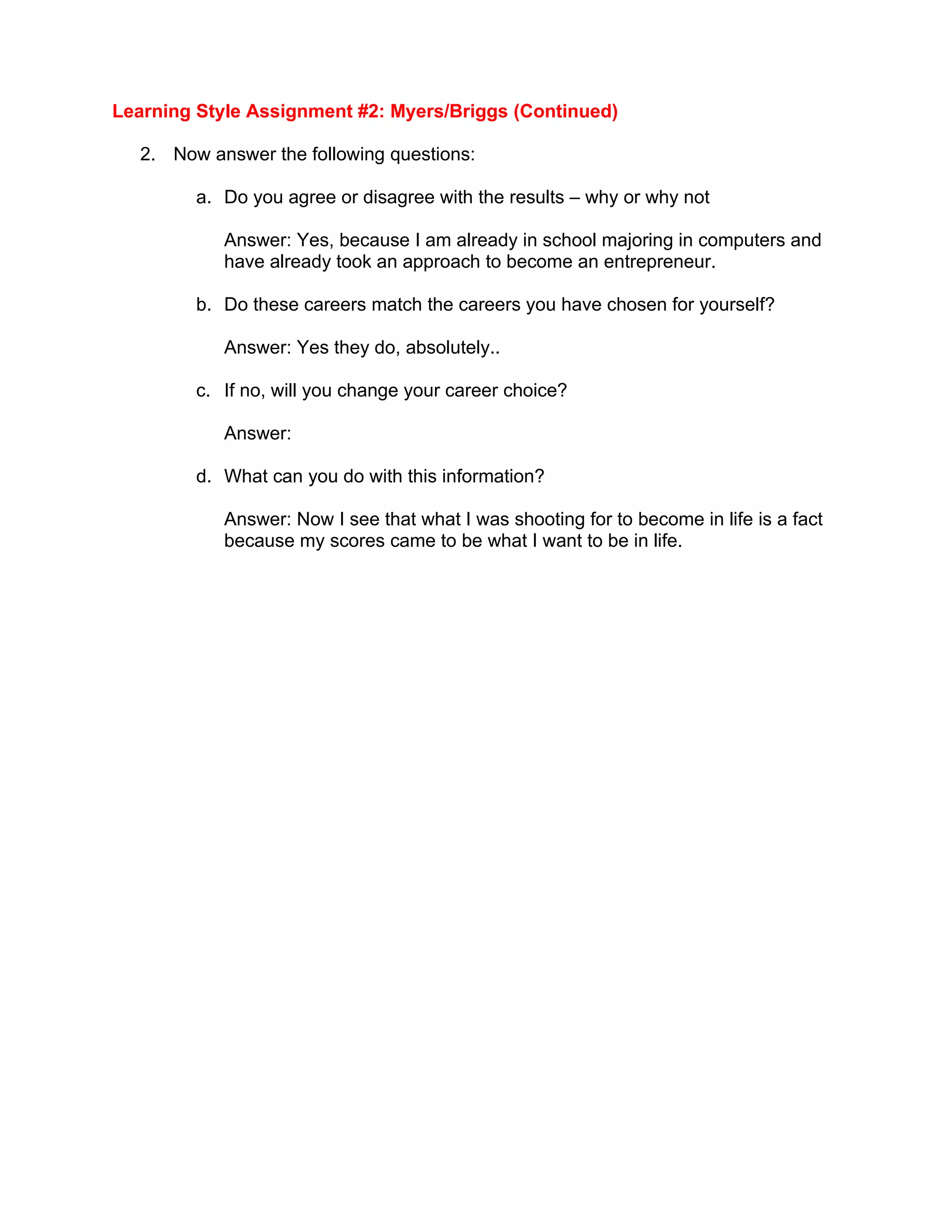 Learning Style Assignment #2: Myers/Briggs (Continued)

  2. Now answer the following questions:

        a. Do you agree or disagree with the results – why or why not

           Answer: Yes, because I am already in school majoring in computers and
           have already took an approach to become an entrepreneur.

        b. Do these careers match the careers you have chosen for yourself?

           Answer: Yes they do, absolutely..

        c. If no, will you change your career choice?

           Answer:

        d. What can you do with this information?

           Answer: Now I see that what I was shooting for to become in life is a fact
           because my scores came to be what I want to be in life.
 