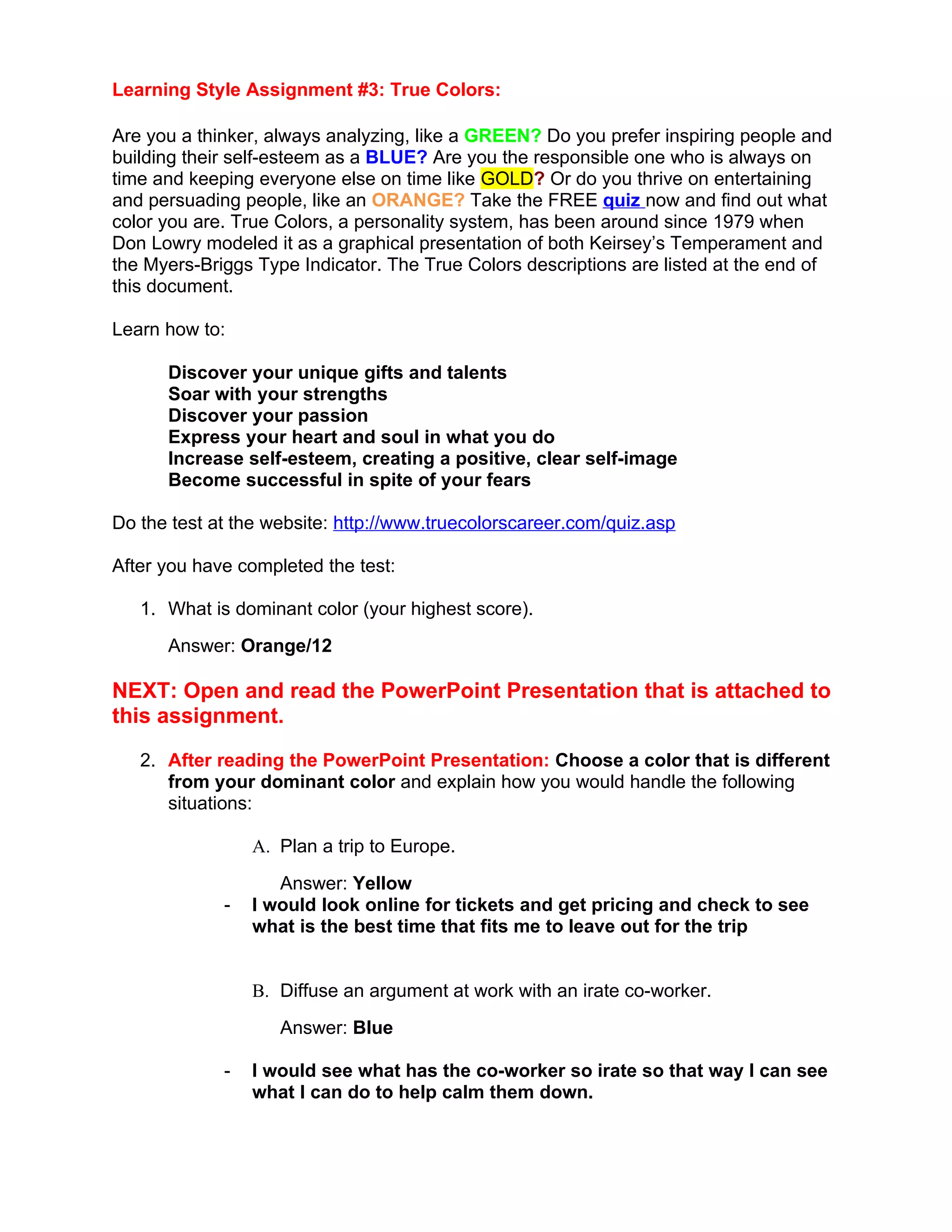 Learning Style Assignment #3: True Colors:

Are you a thinker, always analyzing, like a GREEN? Do you prefer inspiring people and
building their self-esteem as a BLUE? Are you the responsible one who is always on
time and keeping everyone else on time like GOLD? Or do you thrive on entertaining
and persuading people, like an ORANGE? Take the FREE quiz now and find out what
color you are. True Colors, a personality system, has been around since 1979 when
Don Lowry modeled it as a graphical presentation of both Keirsey’s Temperament and
the Myers-Briggs Type Indicator. The True Colors descriptions are listed at the end of
this document.

Learn how to:

      Discover your unique gifts and talents
      Soar with your strengths
      Discover your passion
      Express your heart and soul in what you do
      Increase self-esteem, creating a positive, clear self-image
      Become successful in spite of your fears

Do the test at the website: http://www.truecolorscareer.com/quiz.asp

After you have completed the test:

   1. What is dominant color (your highest score).
      Answer: Orange/12

NEXT: Open and read the PowerPoint Presentation that is attached to
this assignment.

   2. After reading the PowerPoint Presentation: Choose a color that is different
      from your dominant color and explain how you would handle the following
      situations:

                 A. Plan a trip to Europe.
                    Answer: Yellow
             -   I would look online for tickets and get pricing and check to see
                 what is the best time that fits me to leave out for the trip


                 B. Diffuse an argument at work with an irate co-worker.
                    Answer: Blue

             -   I would see what has the co-worker so irate so that way I can see
                 what I can do to help calm them down.
 