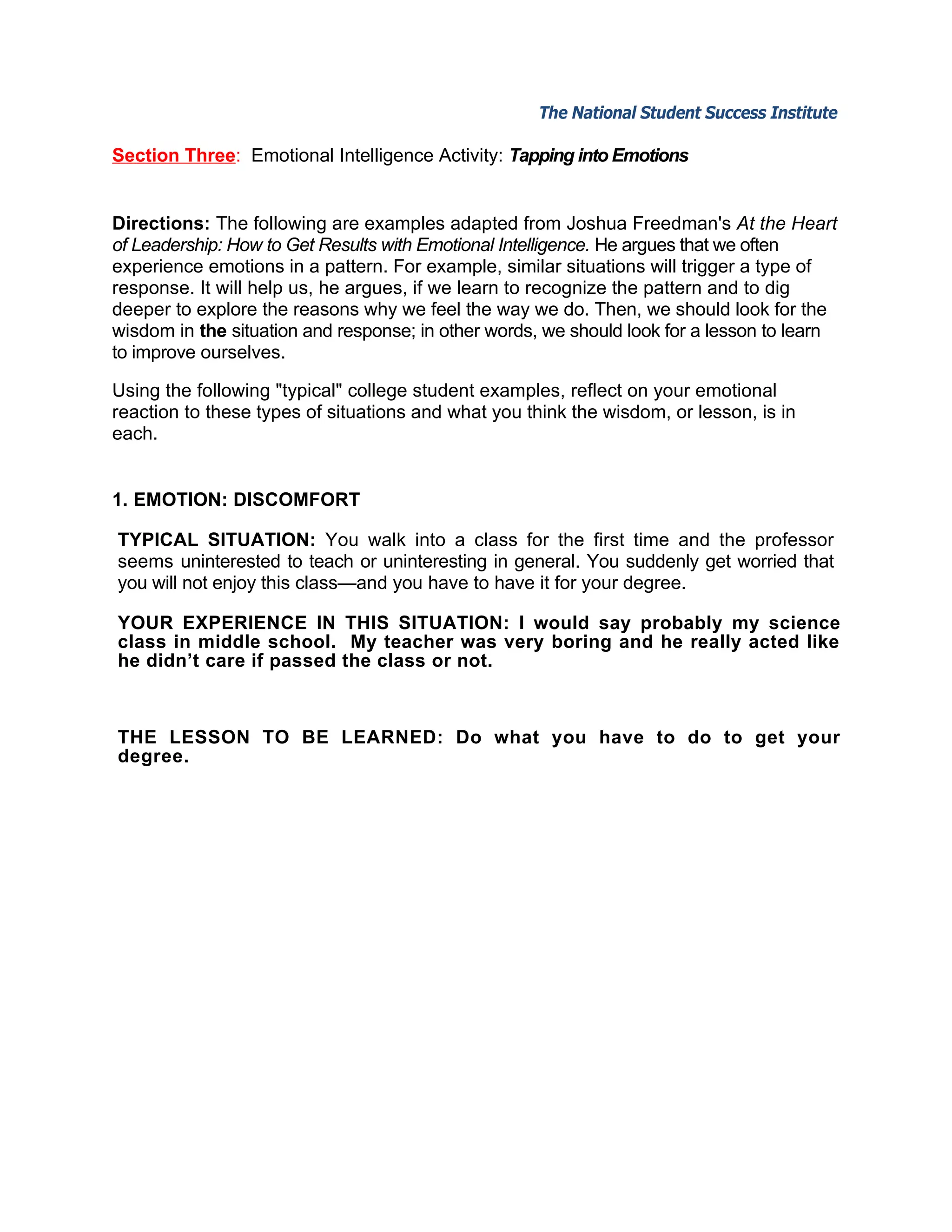 The National Student Success Institute               The National Student Success Institute

Section Three: Emotional Intelligence Activity: Tapping into Emotions


Directions: The following are examples adapted from Joshua Freedman's At the Heart
of Leadership: How to Get Results with Emotional Intelligence. He argues that we often
experience emotions in a pattern. For example, similar situations will trigger a type of
response. It will help us, he argues, if we learn to recognize the pattern and to dig
deeper to explore the reasons why we feel the way we do. Then, we should look for the
wisdom in the situation and response; in other words, we should look for a lesson to learn
to improve ourselves.

Using the following "typical" college student examples, reflect on your emotional
reaction to these types of situations and what you think the wisdom, or lesson, is in
each.


1. EMOTION: DISCOMFORT

TYPICAL SITUATION: You walk into a class for the first time and the professor
seems uninterested to teach or uninteresting in general. You suddenly get worried that
you will not enjoy this class—and you have to have it for your degree.

YOUR EXPERIENCE IN THIS SITUATION: I would say probably my science
class in middle school. My teacher was very boring and he really acted like
he didn’t care if passed the class or not.



THE LESSON TO BE LEARNED: Do what you have to do to get your
degree.
 