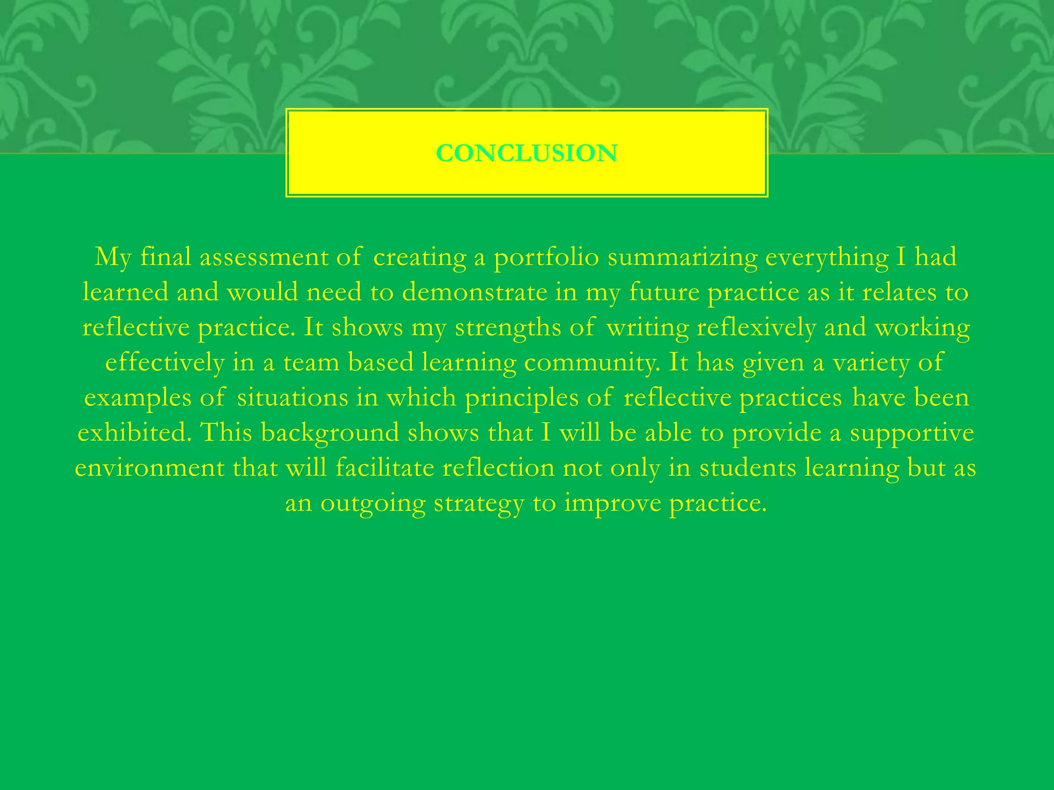 My final assessment of creating a portfolio summarizing everything I had
learned and would need to demonstrate in my future practice as it relates to
reflective practice. It shows my strengths of writing reflexively and working
effectively in a team based learning community. It has given a variety of
examples of situations in which principles of reflective practices have been
exhibited. This background shows that I will be able to provide a supportive
environment that will facilitate reflection not only in students learning but as
an outgoing strategy to improve practice.
CONCLUSION
 