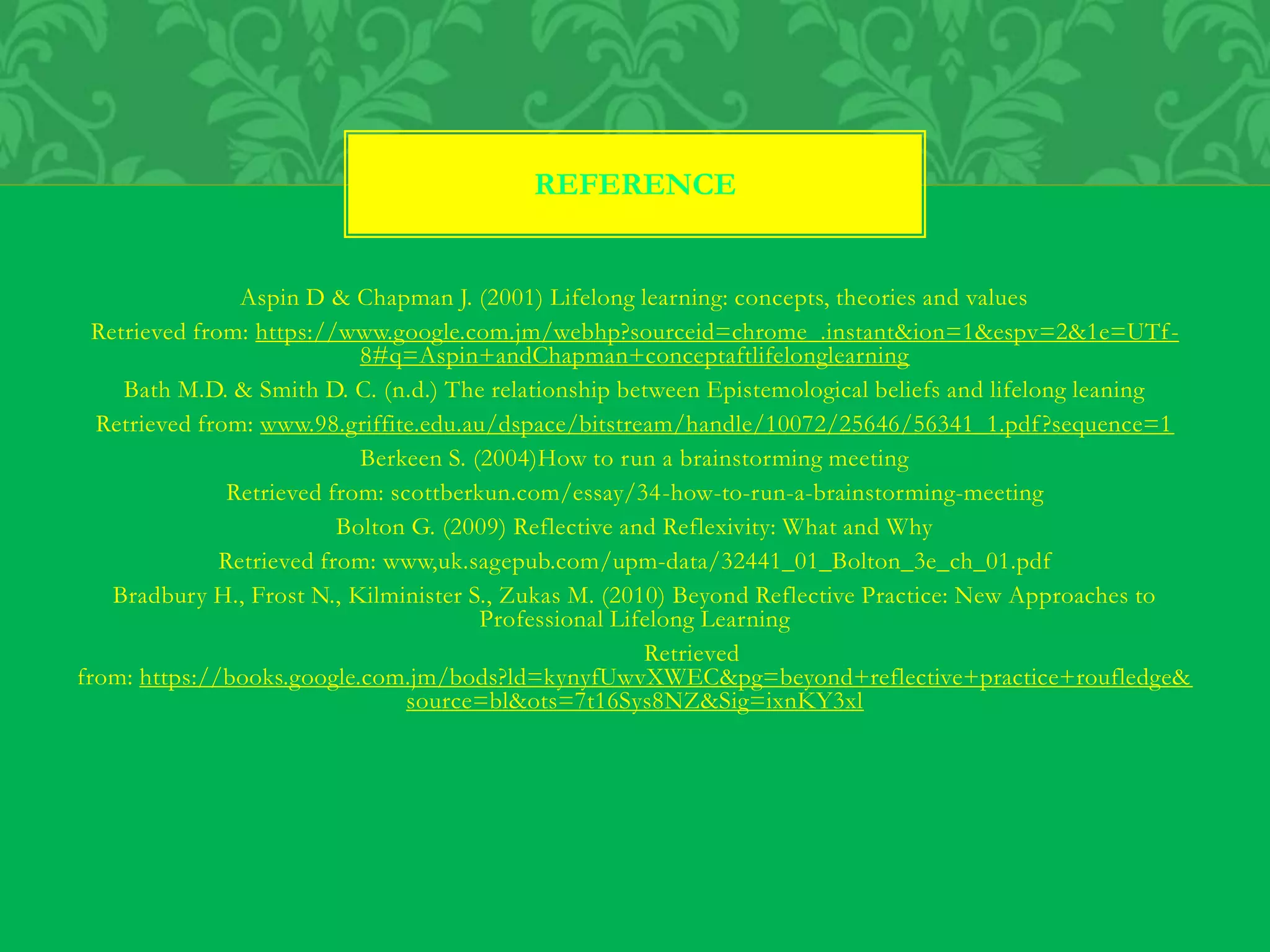 Aspin D & Chapman J. (2001) Lifelong learning: concepts, theories and values
Retrieved from: https://www.google.com.jm/webhp?sourceid=chrome_.instant&ion=1&espv=2&1e=UTf-
8#q=Aspin+andChapman+conceptaftlifelonglearning
Bath M.D. & Smith D. C. (n.d.) The relationship between Epistemological beliefs and lifelong leaning
Retrieved from: www.98.griffite.edu.au/dspace/bitstream/handle/10072/25646/56341_1.pdf?sequence=1
Berkeen S. (2004)How to run a brainstorming meeting
Retrieved from: scottberkun.com/essay/34-how-to-run-a-brainstorming-meeting
Bolton G. (2009) Reflective and Reflexivity: What and Why
Retrieved from: www,uk.sagepub.com/upm-data/32441_01_Bolton_3e_ch_01.pdf
Bradbury H., Frost N., Kilminister S., Zukas M. (2010) Beyond Reflective Practice: New Approaches to
Professional Lifelong Learning
Retrieved
from: https://books.google.com.jm/bods?ld=kynyfUwvXWEC&pg=beyond+reflective+practice+roufledge&
source=bl&ots=7t16Sys8NZ&Sig=ixnKY3xl
REFERENCE
 