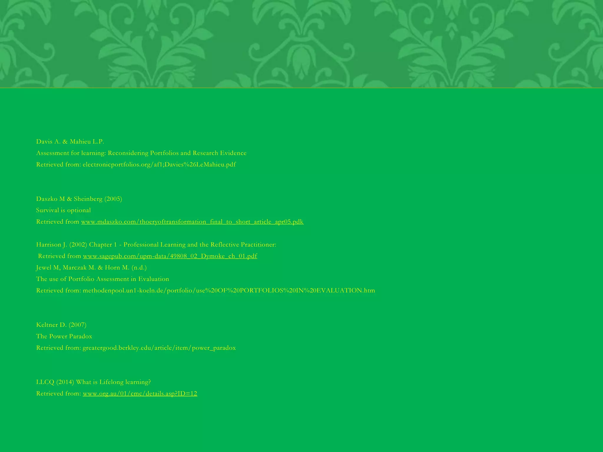 Davis A. & Mahieu L.P.
Assessment for learning: Reconsidering Portfolios and Research Evidence
Retrieved from: electronicportfolios.org/af1;Davies%26LeMahieu.pdf
Daszko M & Sheinberg (2005)
Survival is optional
Retrieved from www.mdaszko.com/thoeryoftransformation_final_to_short_article_apr05.pdk
Harrison J. (2002) Chapter 1 - Professional Learning and the Reflective Practitioner:
Retrieved from www.sagepub.com/upm-data/49808_02_Dymoke_ch_01.pdf
Jewel M, Marczak M. & Horn M. (n.d.)
The use of Portfolio Assessment in Evaluation
Retrieved from: methodenpool.un1-koeln.de/portfolio/use%20OF%20PORTFOLIOS%20IN%20EVALUATION.htm
Keltner D. (2007)
The Power Paradox
Retrieved from: greatergood.berkley.edu/article/item/power_paradox
LLCQ (2014) What is Lifelong learning?
Retrieved from: www.org.au/01/cmc/details.asp?ID=12
 
