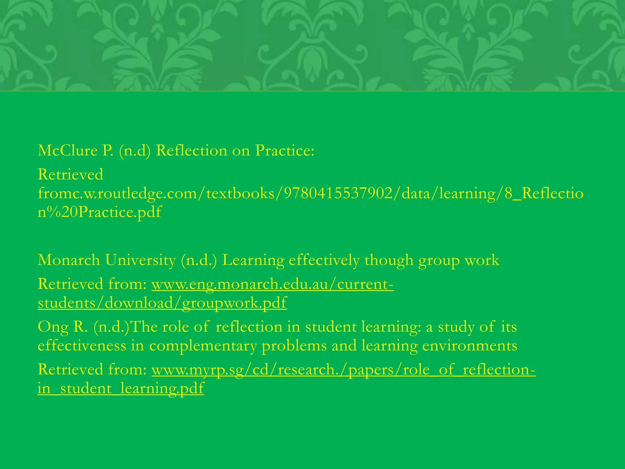 McClure P. (n.d) Reflection on Practice:
Retrieved
fromc.w.routledge.com/textbooks/9780415537902/data/learning/8_Reflectio
n%20Practice.pdf
Monarch University (n.d.) Learning effectively though group work
Retrieved from: www.eng.monarch.edu.au/current-
students/download/groupwork.pdf
Ong R. (n.d.)The role of reflection in student learning: a study of its
effectiveness in complementary problems and learning environments
Retrieved from: www.myrp.sg/cd/research./papers/role_of_reflection-
in_student_learning.pdf
 