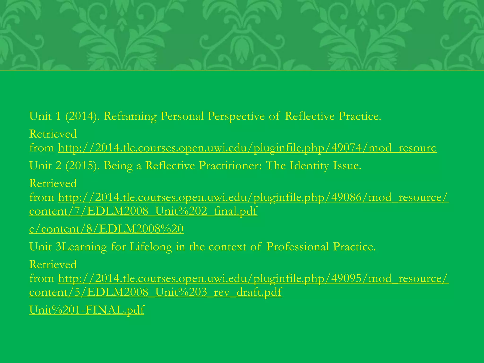 Unit 1 (2014). Reframing Personal Perspective of Reflective Practice.
Retrieved
from http://2014.tle.courses.open.uwi.edu/pluginfile.php/49074/mod_resourc
Unit 2 (2015). Being a Reflective Practitioner: The Identity Issue.
Retrieved
from http://2014.tle.courses.open.uwi.edu/pluginfile.php/49086/mod_resource/
content/7/EDLM2008_Unit%202_final.pdf
e/content/8/EDLM2008%20
Unit 3Learning for Lifelong in the context of Professional Practice.
Retrieved
from http://2014.tle.courses.open.uwi.edu/pluginfile.php/49095/mod_resource/
content/5/EDLM2008_Unit%203_rev_draft.pdf
Unit%201-FINAL.pdf
 
