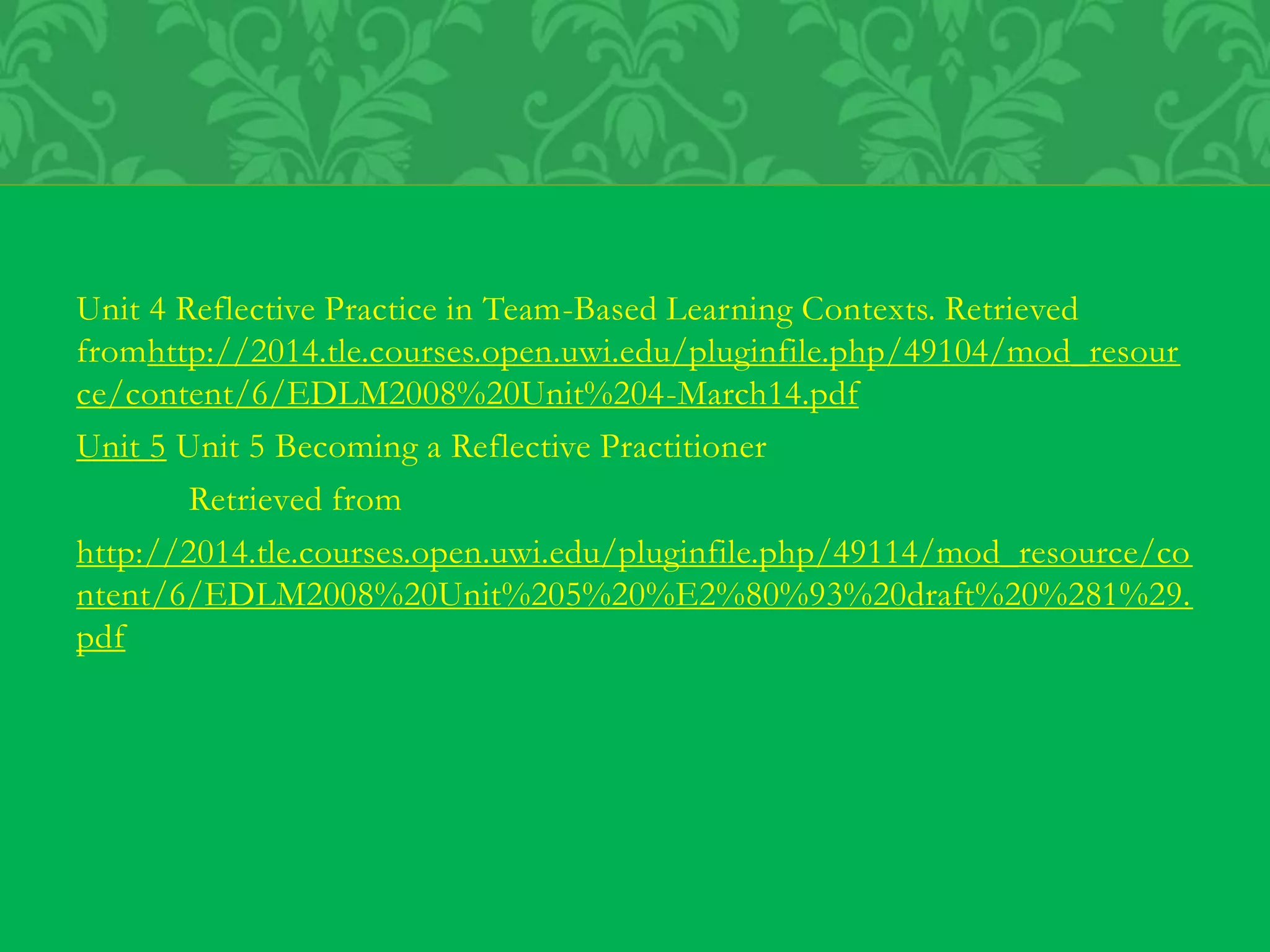 Unit 4 Reflective Practice in Team-Based Learning Contexts. Retrieved
fromhttp://2014.tle.courses.open.uwi.edu/pluginfile.php/49104/mod_resour
ce/content/6/EDLM2008%20Unit%204-March14.pdf
Unit 5 Unit 5 Becoming a Reflective Practitioner
Retrieved from
http://2014.tle.courses.open.uwi.edu/pluginfile.php/49114/mod_resource/co
ntent/6/EDLM2008%20Unit%205%20%E2%80%93%20draft%20%281%29.
pdf
 