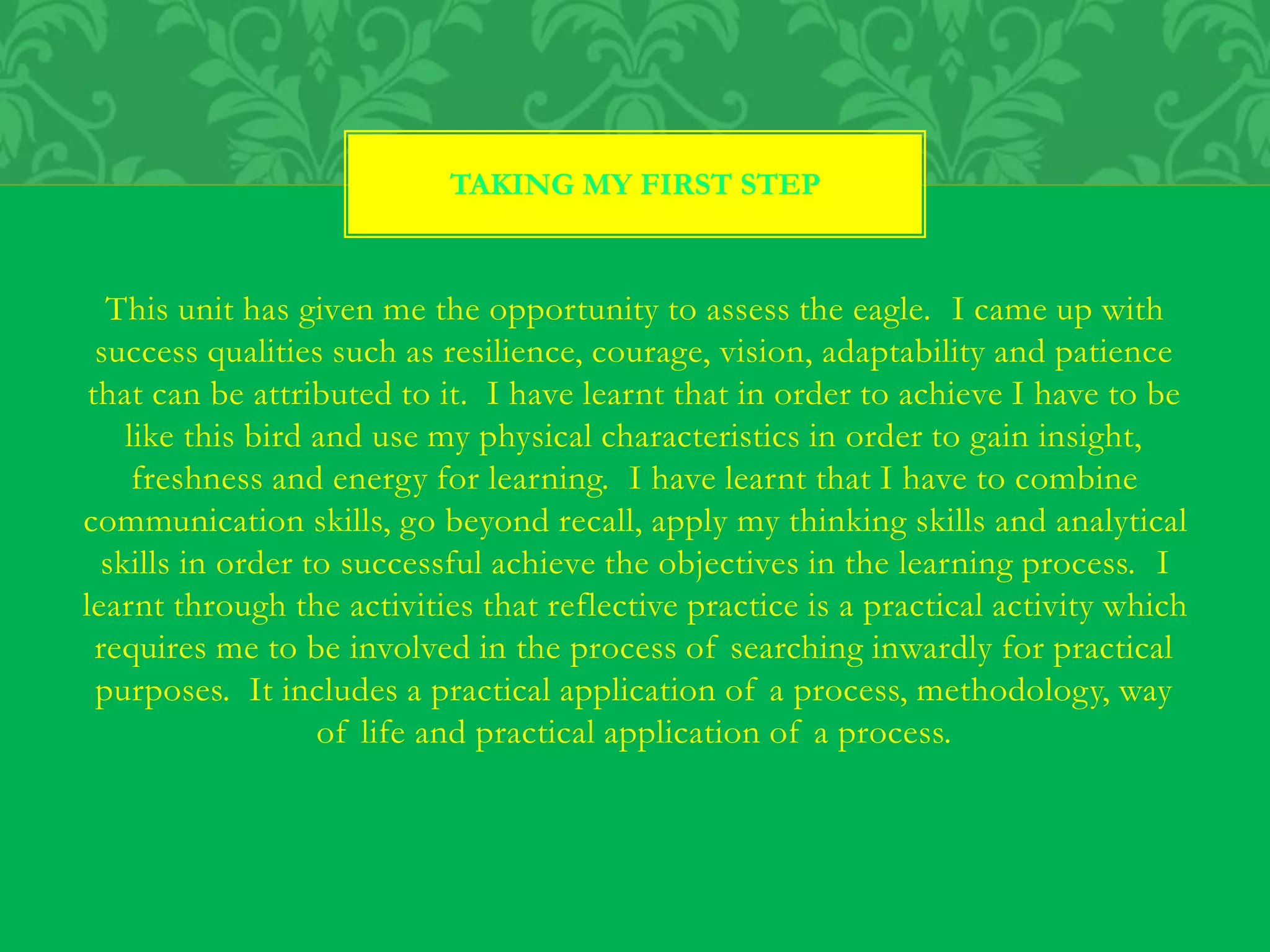 This unit has given me the opportunity to assess the eagle. I came up with
success qualities such as resilience, courage, vision, adaptability and patience
that can be attributed to it. I have learnt that in order to achieve I have to be
like this bird and use my physical characteristics in order to gain insight,
freshness and energy for learning. I have learnt that I have to combine
communication skills, go beyond recall, apply my thinking skills and analytical
skills in order to successful achieve the objectives in the learning process. I
learnt through the activities that reflective practice is a practical activity which
requires me to be involved in the process of searching inwardly for practical
purposes. It includes a practical application of a process, methodology, way
of life and practical application of a process.
TAKING MY FIRST STEP
 
