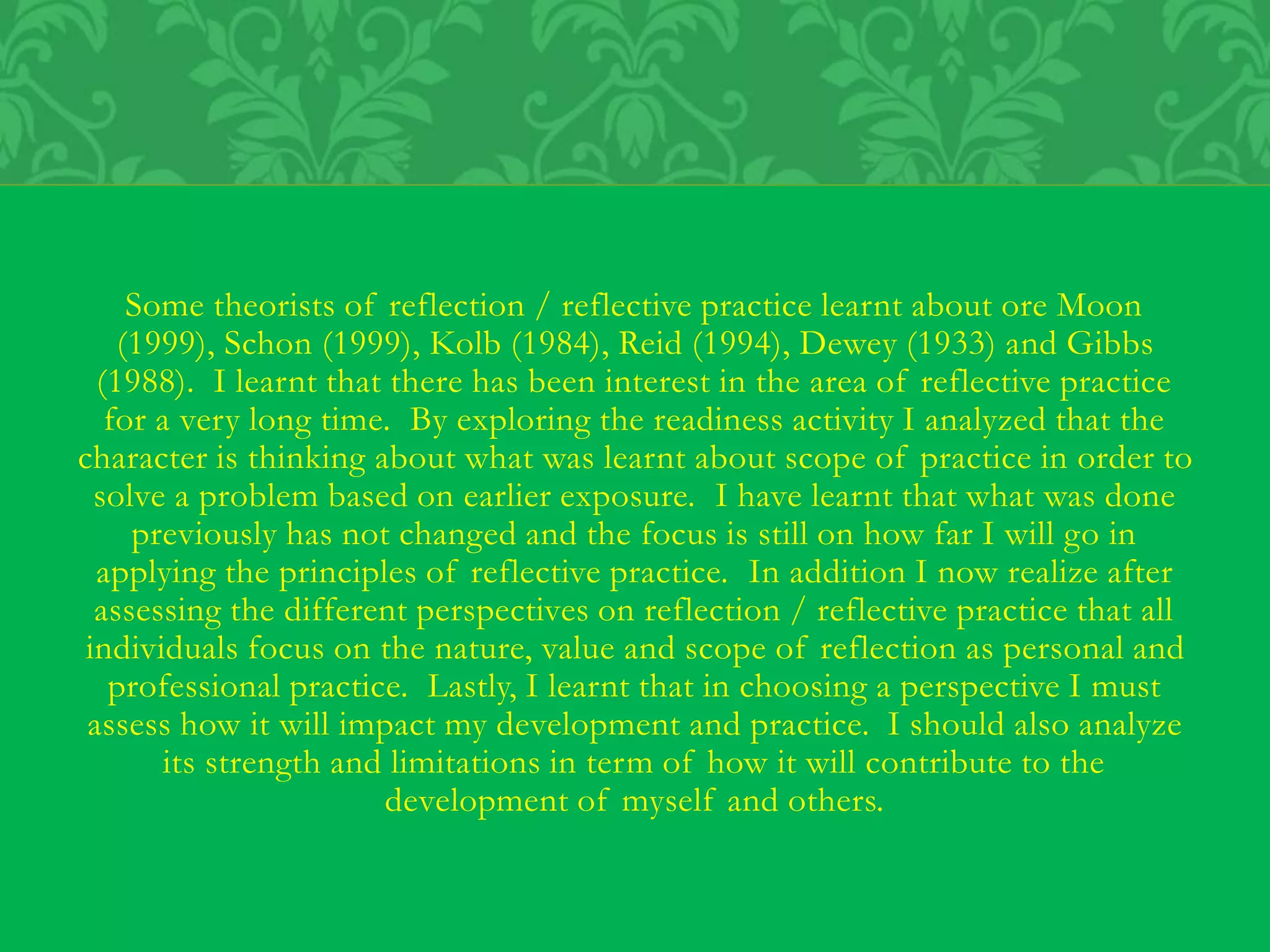Some theorists of reflection / reflective practice learnt about ore Moon
(1999), Schon (1999), Kolb (1984), Reid (1994), Dewey (1933) and Gibbs
(1988). I learnt that there has been interest in the area of reflective practice
for a very long time. By exploring the readiness activity I analyzed that the
character is thinking about what was learnt about scope of practice in order to
solve a problem based on earlier exposure. I have learnt that what was done
previously has not changed and the focus is still on how far I will go in
applying the principles of reflective practice. In addition I now realize after
assessing the different perspectives on reflection / reflective practice that all
individuals focus on the nature, value and scope of reflection as personal and
professional practice. Lastly, I learnt that in choosing a perspective I must
assess how it will impact my development and practice. I should also analyze
its strength and limitations in term of how it will contribute to the
development of myself and others.
 