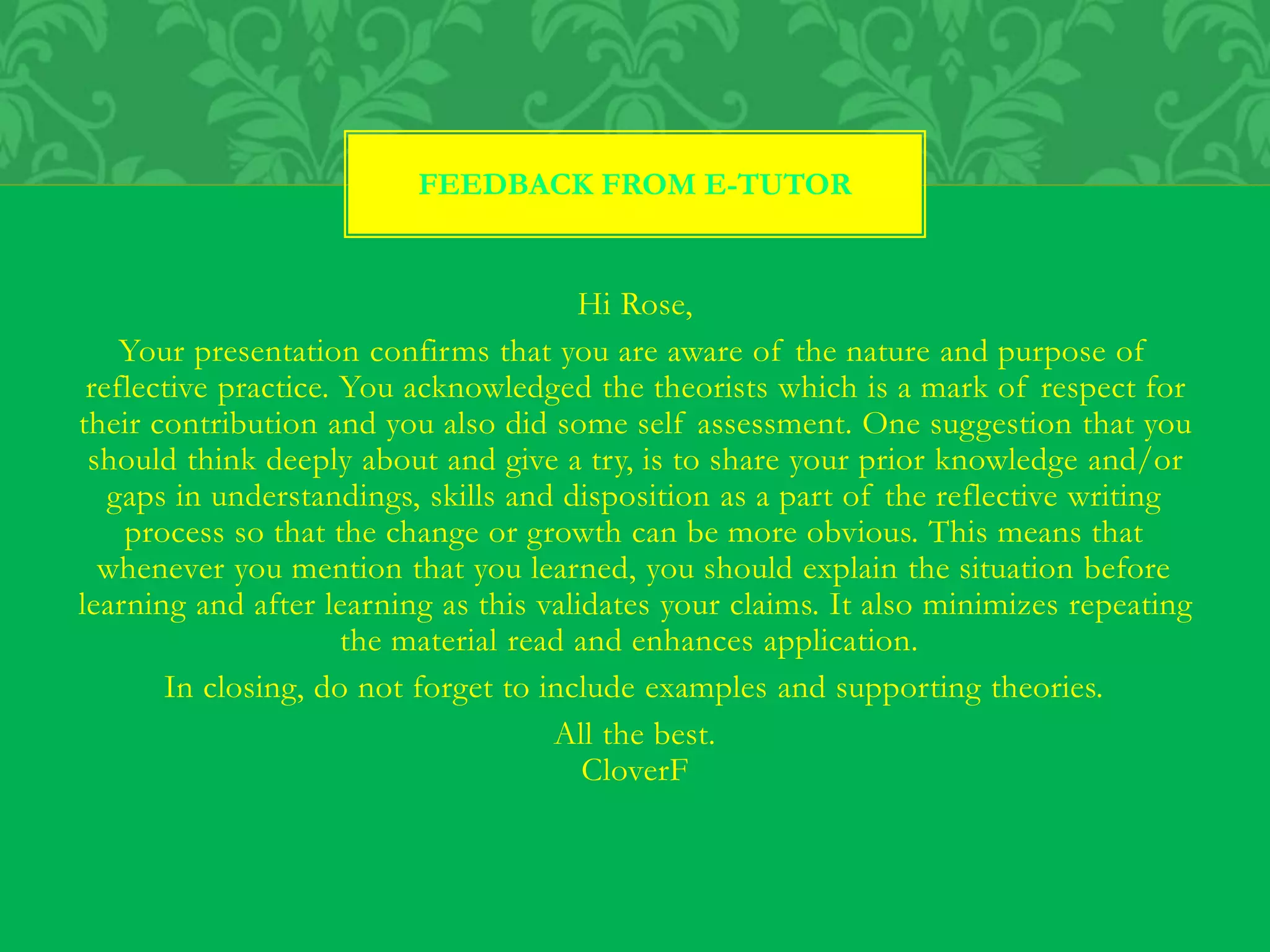 Hi Rose,
Your presentation confirms that you are aware of the nature and purpose of
reflective practice. You acknowledged the theorists which is a mark of respect for
their contribution and you also did some self assessment. One suggestion that you
should think deeply about and give a try, is to share your prior knowledge and/or
gaps in understandings, skills and disposition as a part of the reflective writing
process so that the change or growth can be more obvious. This means that
whenever you mention that you learned, you should explain the situation before
learning and after learning as this validates your claims. It also minimizes repeating
the material read and enhances application.
In closing, do not forget to include examples and supporting theories.
All the best.
CloverF
FEEDBACK FROM E-TUTOR
 