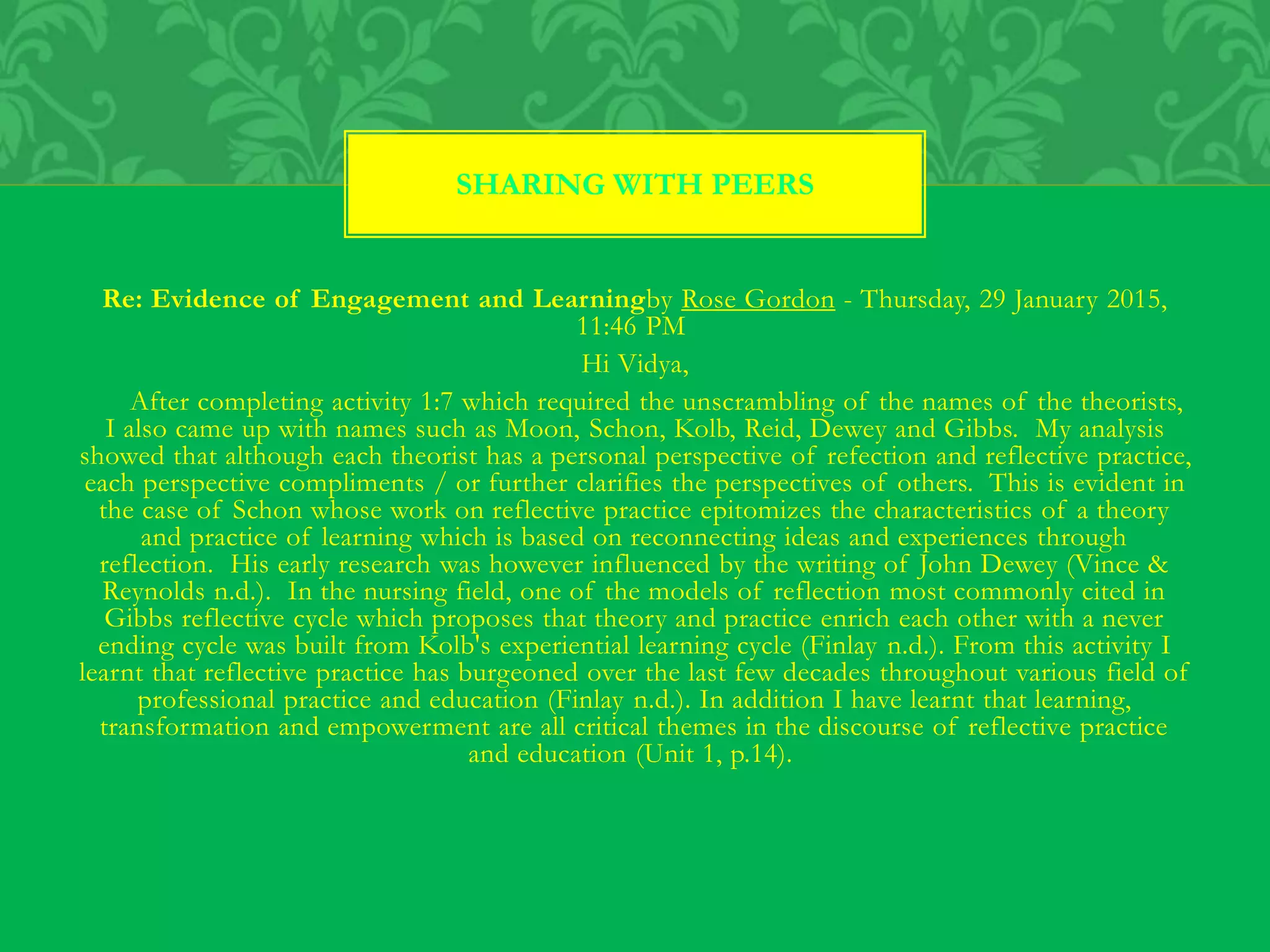 Re: Evidence of Engagement and Learningby Rose Gordon - Thursday, 29 January 2015,
11:46 PM
Hi Vidya,
After completing activity 1:7 which required the unscrambling of the names of the theorists,
I also came up with names such as Moon, Schon, Kolb, Reid, Dewey and Gibbs. My analysis
showed that although each theorist has a personal perspective of refection and reflective practice,
each perspective compliments / or further clarifies the perspectives of others. This is evident in
the case of Schon whose work on reflective practice epitomizes the characteristics of a theory
and practice of learning which is based on reconnecting ideas and experiences through
reflection. His early research was however influenced by the writing of John Dewey (Vince &
Reynolds n.d.). In the nursing field, one of the models of reflection most commonly cited in
Gibbs reflective cycle which proposes that theory and practice enrich each other with a never
ending cycle was built from Kolb's experiential learning cycle (Finlay n.d.). From this activity I
learnt that reflective practice has burgeoned over the last few decades throughout various field of
professional practice and education (Finlay n.d.). In addition I have learnt that learning,
transformation and empowerment are all critical themes in the discourse of reflective practice
and education (Unit 1, p.14).
SHARING WITH PEERS
 