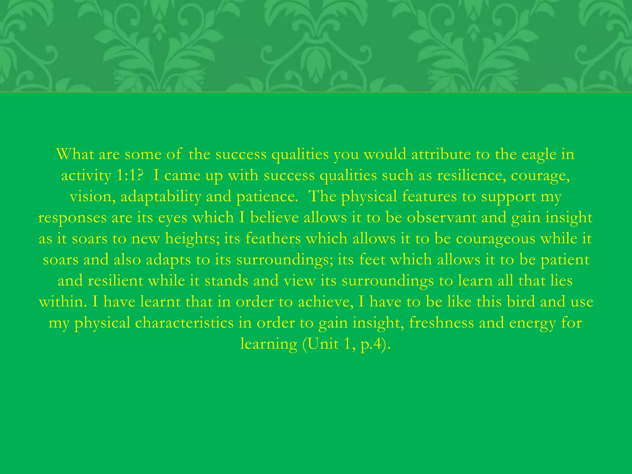 What are some of the success qualities you would attribute to the eagle in
activity 1:1? I came up with success qualities such as resilience, courage,
vision, adaptability and patience. The physical features to support my
responses are its eyes which I believe allows it to be observant and gain insight
as it soars to new heights; its feathers which allows it to be courageous while it
soars and also adapts to its surroundings; its feet which allows it to be patient
and resilient while it stands and view its surroundings to learn all that lies
within. I have learnt that in order to achieve, I have to be like this bird and use
my physical characteristics in order to gain insight, freshness and energy for
learning (Unit 1, p.4).
 