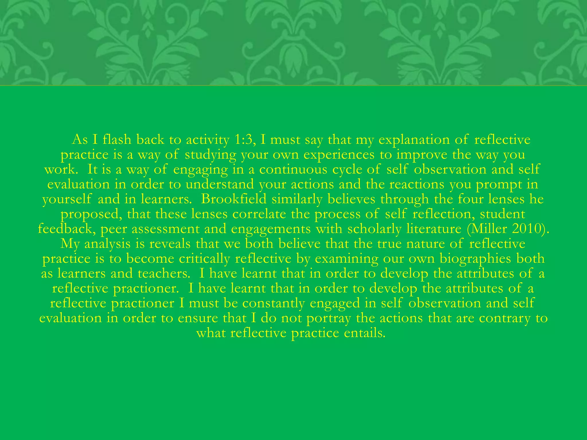 As I flash back to activity 1:3, I must say that my explanation of reflective
practice is a way of studying your own experiences to improve the way you
work. It is a way of engaging in a continuous cycle of self observation and self
evaluation in order to understand your actions and the reactions you prompt in
yourself and in learners. Brookfield similarly believes through the four lenses he
proposed, that these lenses correlate the process of self reflection, student
feedback, peer assessment and engagements with scholarly literature (Miller 2010).
My analysis is reveals that we both believe that the true nature of reflective
practice is to become critically reflective by examining our own biographies both
as learners and teachers. I have learnt that in order to develop the attributes of a
reflective practioner. I have learnt that in order to develop the attributes of a
reflective practioner I must be constantly engaged in self observation and self
evaluation in order to ensure that I do not portray the actions that are contrary to
what reflective practice entails.
 