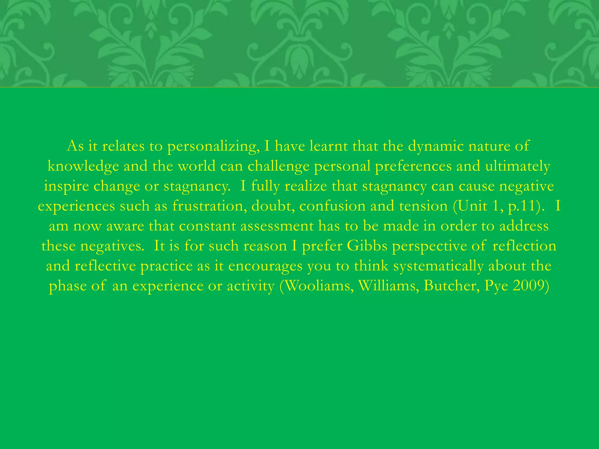 As it relates to personalizing, I have learnt that the dynamic nature of
knowledge and the world can challenge personal preferences and ultimately
inspire change or stagnancy. I fully realize that stagnancy can cause negative
experiences such as frustration, doubt, confusion and tension (Unit 1, p.11). I
am now aware that constant assessment has to be made in order to address
these negatives. It is for such reason I prefer Gibbs perspective of reflection
and reflective practice as it encourages you to think systematically about the
phase of an experience or activity (Wooliams, Williams, Butcher, Pye 2009)
 