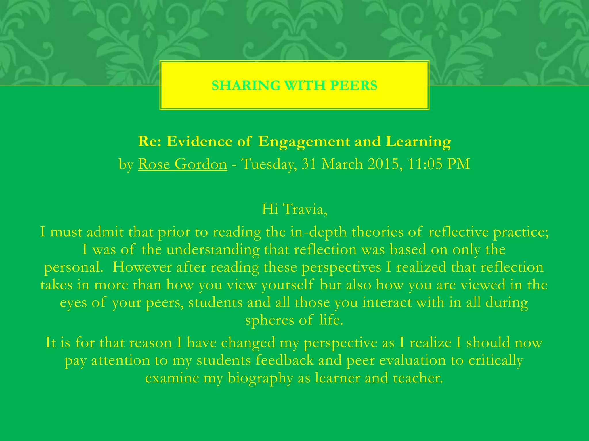 Re: Evidence of Engagement and Learning
by Rose Gordon - Tuesday, 31 March 2015, 11:05 PM
Hi Travia,
I must admit that prior to reading the in-depth theories of reflective practice;
I was of the understanding that reflection was based on only the
personal. However after reading these perspectives I realized that reflection
takes in more than how you view yourself but also how you are viewed in the
eyes of your peers, students and all those you interact with in all during
spheres of life.
It is for that reason I have changed my perspective as I realize I should now
pay attention to my students feedback and peer evaluation to critically
examine my biography as learner and teacher.
SHARING WITH PEERS
 