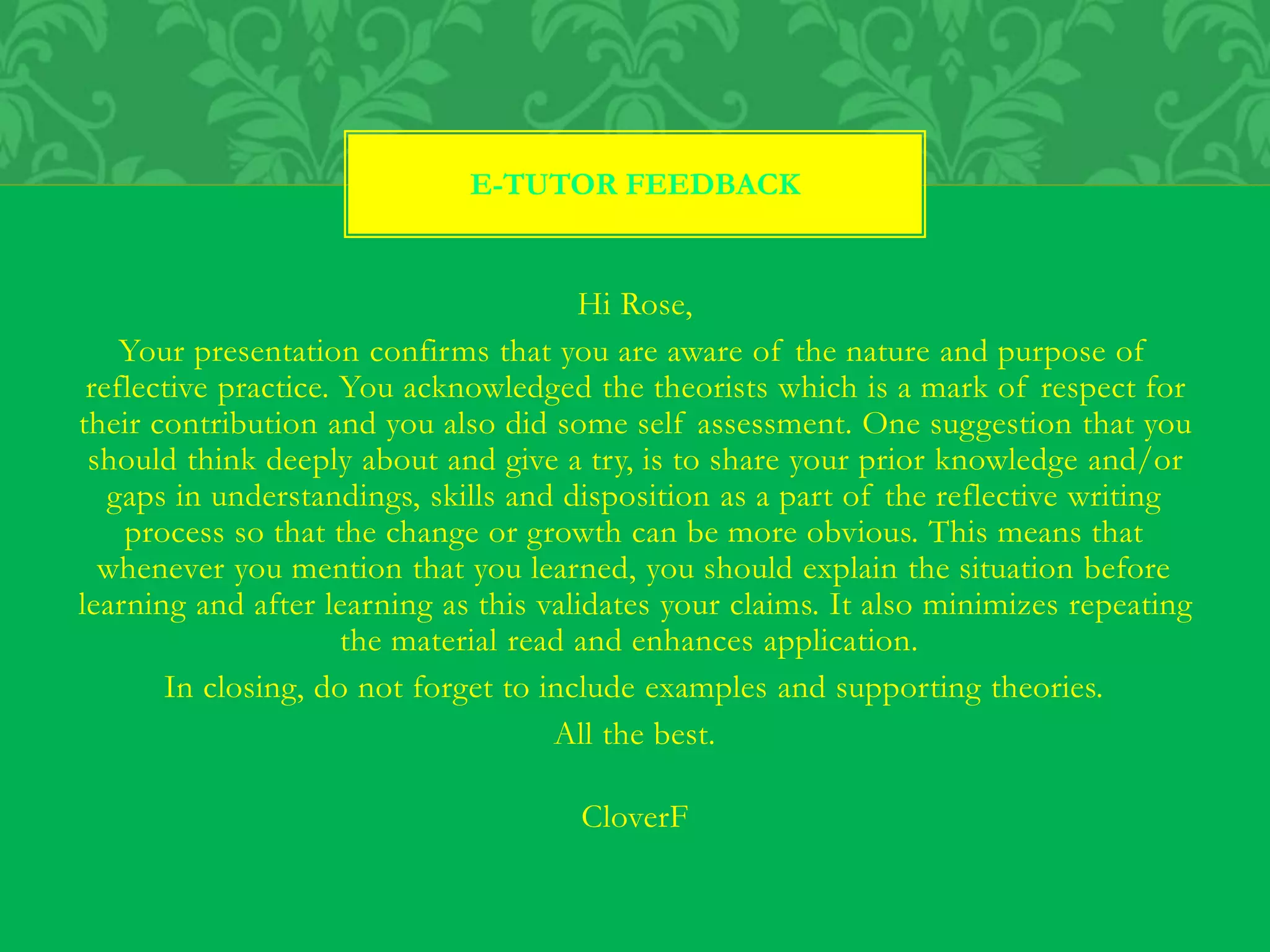 Hi Rose,
Your presentation confirms that you are aware of the nature and purpose of
reflective practice. You acknowledged the theorists which is a mark of respect for
their contribution and you also did some self assessment. One suggestion that you
should think deeply about and give a try, is to share your prior knowledge and/or
gaps in understandings, skills and disposition as a part of the reflective writing
process so that the change or growth can be more obvious. This means that
whenever you mention that you learned, you should explain the situation before
learning and after learning as this validates your claims. It also minimizes repeating
the material read and enhances application.
In closing, do not forget to include examples and supporting theories.
All the best.
CloverF
E-TUTOR FEEDBACK
 