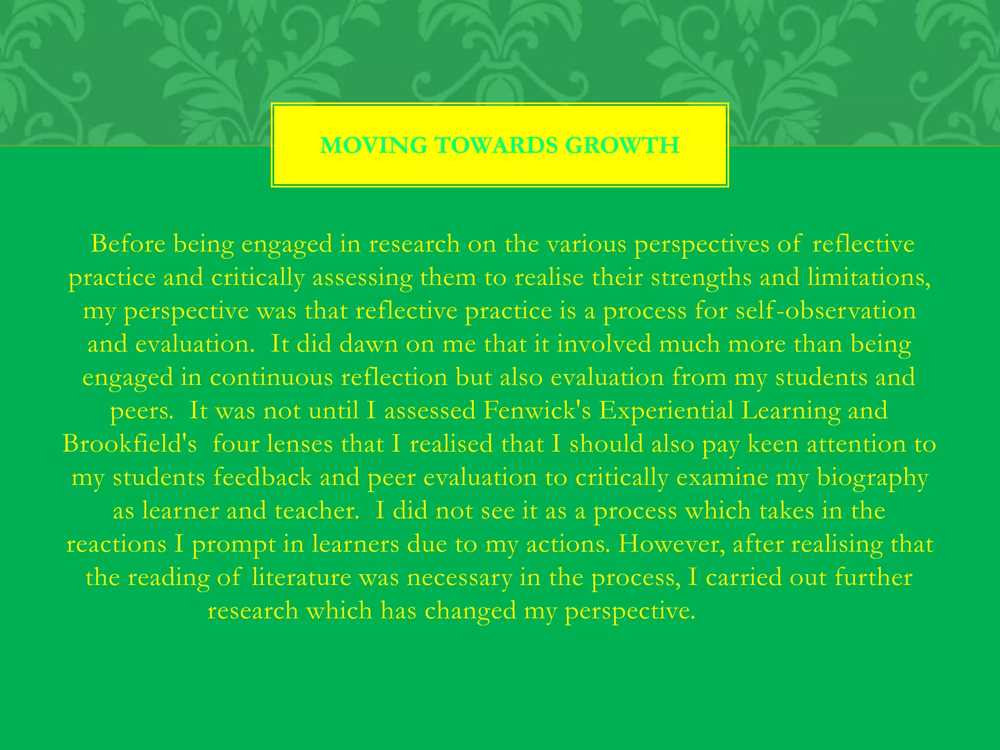 Before being engaged in research on the various perspectives of reflective
practice and critically assessing them to realise their strengths and limitations,
my perspective was that reflective practice is a process for self-observation
and evaluation. It did dawn on me that it involved much more than being
engaged in continuous reflection but also evaluation from my students and
peers. It was not until I assessed Fenwick's Experiential Learning and
Brookfield's four lenses that I realised that I should also pay keen attention to
my students feedback and peer evaluation to critically examine my biography
as learner and teacher. I did not see it as a process which takes in the
reactions I prompt in learners due to my actions. However, after realising that
the reading of literature was necessary in the process, I carried out further
research which has changed my perspective.
MOVING TOWARDS GROWTH
 