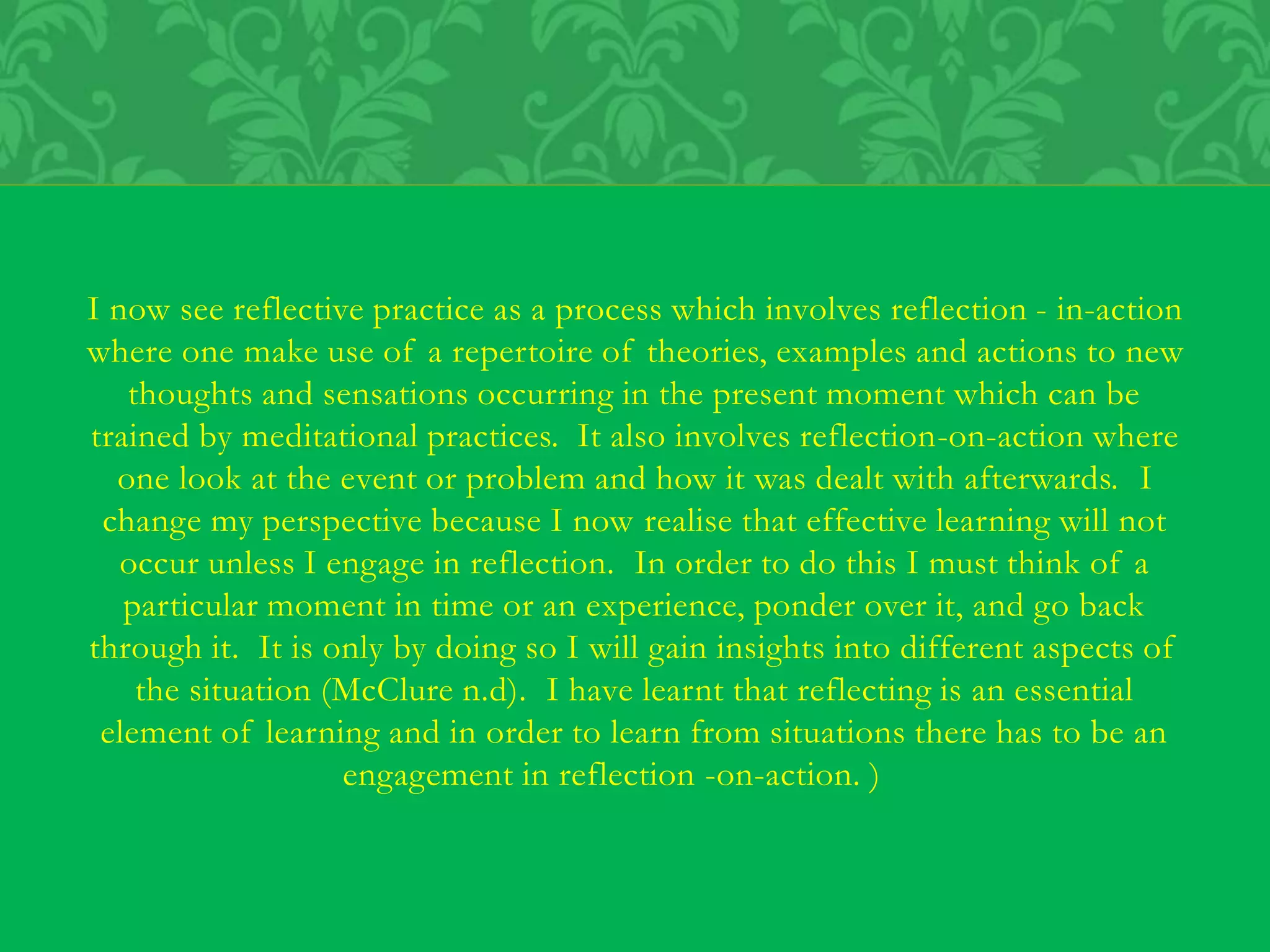 I now see reflective practice as a process which involves reflection - in-action
where one make use of a repertoire of theories, examples and actions to new
thoughts and sensations occurring in the present moment which can be
trained by meditational practices. It also involves reflection-on-action where
one look at the event or problem and how it was dealt with afterwards. I
change my perspective because I now realise that effective learning will not
occur unless I engage in reflection. In order to do this I must think of a
particular moment in time or an experience, ponder over it, and go back
through it. It is only by doing so I will gain insights into different aspects of
the situation (McClure n.d). I have learnt that reflecting is an essential
element of learning and in order to learn from situations there has to be an
engagement in reflection -on-action. )
 
