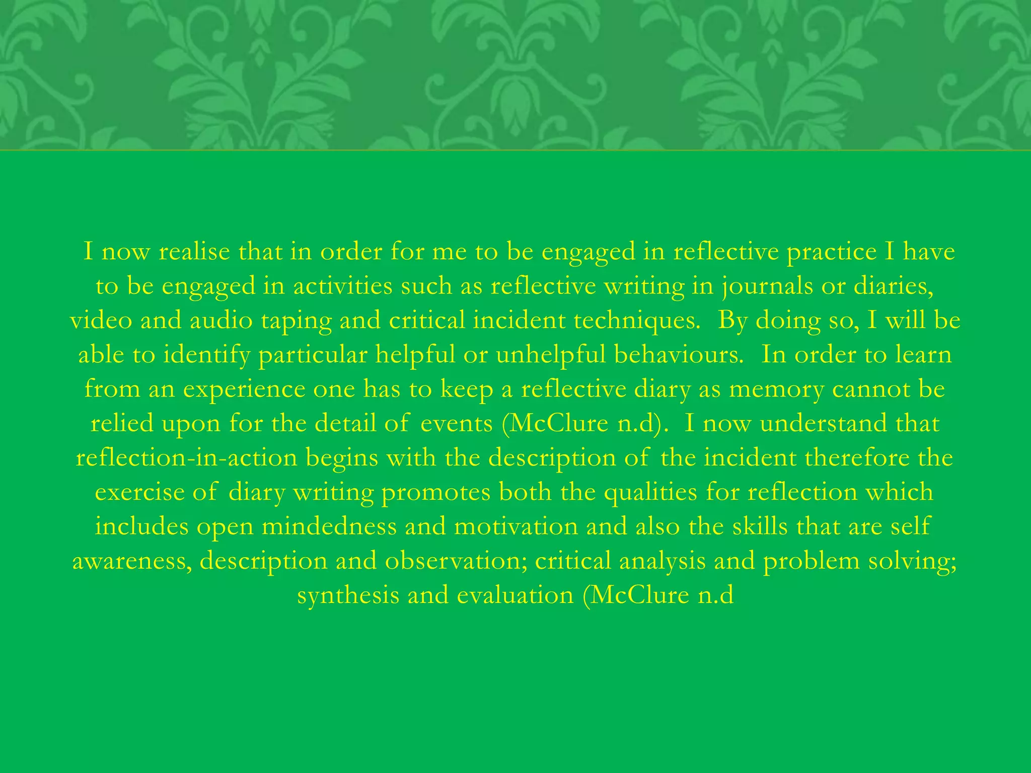 I now realise that in order for me to be engaged in reflective practice I have
to be engaged in activities such as reflective writing in journals or diaries,
video and audio taping and critical incident techniques. By doing so, I will be
able to identify particular helpful or unhelpful behaviours. In order to learn
from an experience one has to keep a reflective diary as memory cannot be
relied upon for the detail of events (McClure n.d). I now understand that
reflection-in-action begins with the description of the incident therefore the
exercise of diary writing promotes both the qualities for reflection which
includes open mindedness and motivation and also the skills that are self
awareness, description and observation; critical analysis and problem solving;
synthesis and evaluation (McClure n.d
 