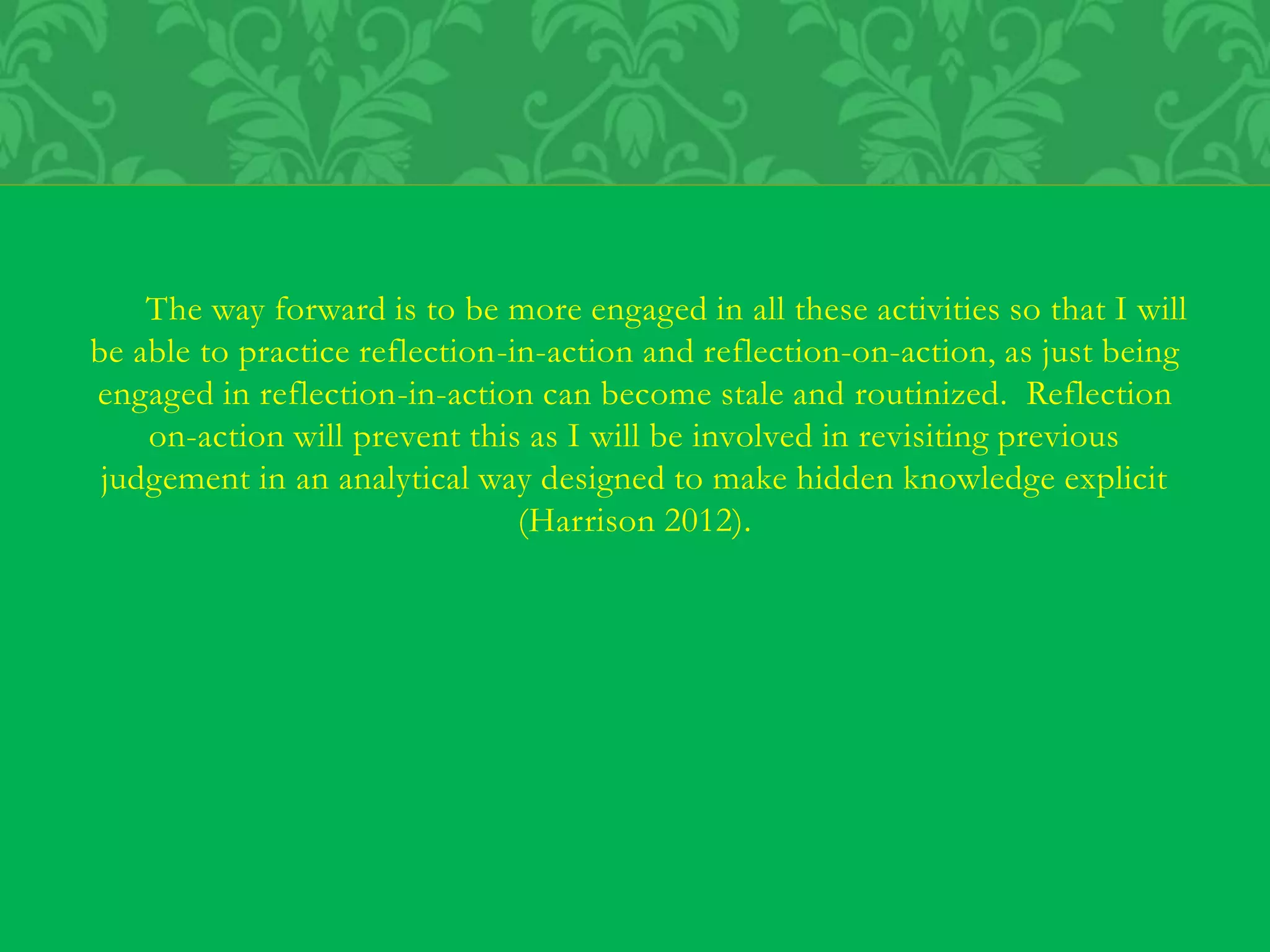 The way forward is to be more engaged in all these activities so that I will
be able to practice reflection-in-action and reflection-on-action, as just being
engaged in reflection-in-action can become stale and routinized. Reflection
on-action will prevent this as I will be involved in revisiting previous
judgement in an analytical way designed to make hidden knowledge explicit
(Harrison 2012).
 