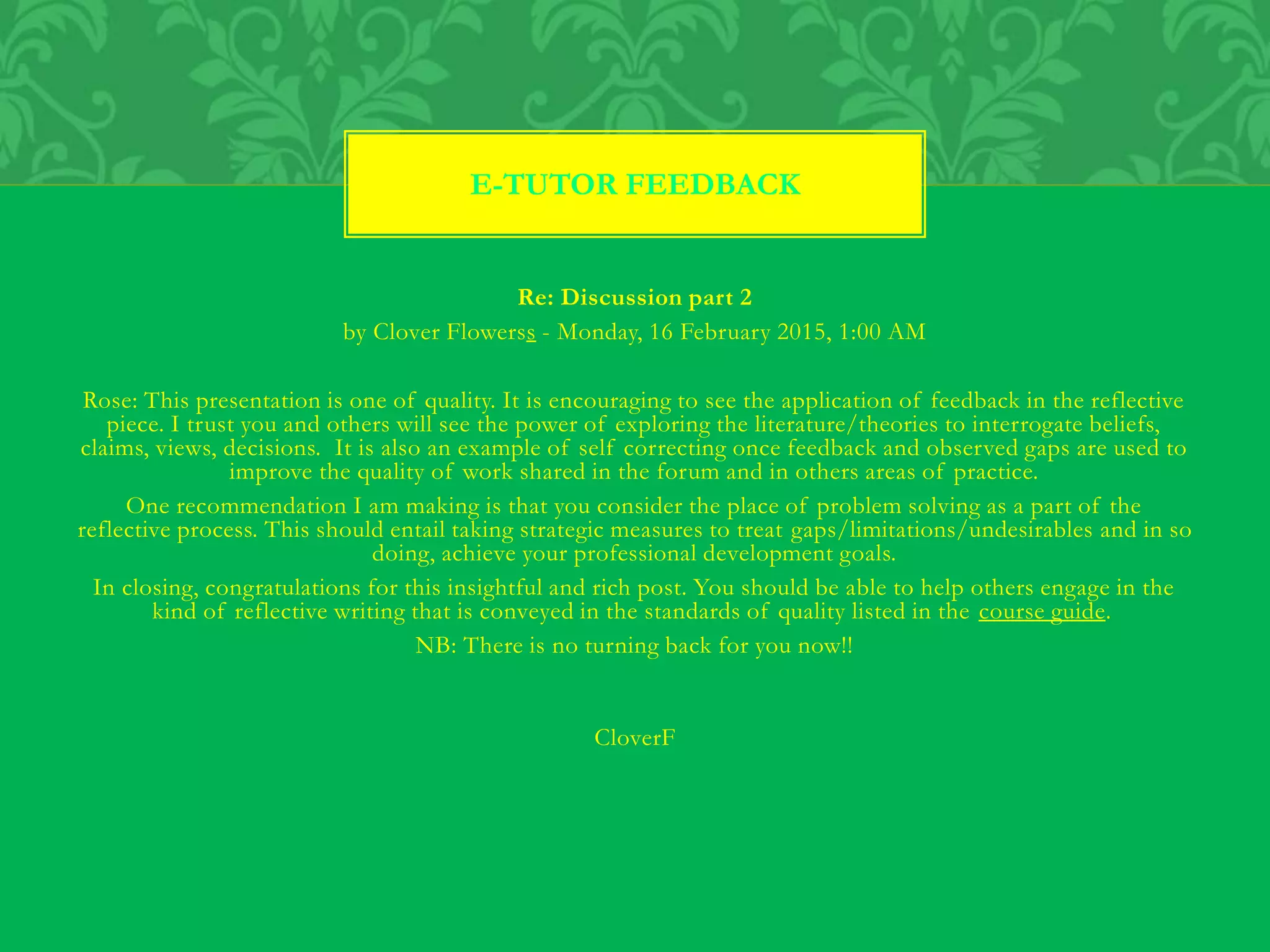 Re: Discussion part 2
by Clover Flowerss - Monday, 16 February 2015, 1:00 AM
Rose: This presentation is one of quality. It is encouraging to see the application of feedback in the reflective
piece. I trust you and others will see the power of exploring the literature/theories to interrogate beliefs,
claims, views, decisions. It is also an example of self correcting once feedback and observed gaps are used to
improve the quality of work shared in the forum and in others areas of practice.
One recommendation I am making is that you consider the place of problem solving as a part of the
reflective process. This should entail taking strategic measures to treat gaps/limitations/undesirables and in so
doing, achieve your professional development goals.
In closing, congratulations for this insightful and rich post. You should be able to help others engage in the
kind of reflective writing that is conveyed in the standards of quality listed in the course guide.
NB: There is no turning back for you now!!
CloverF
E-TUTOR FEEDBACK
 