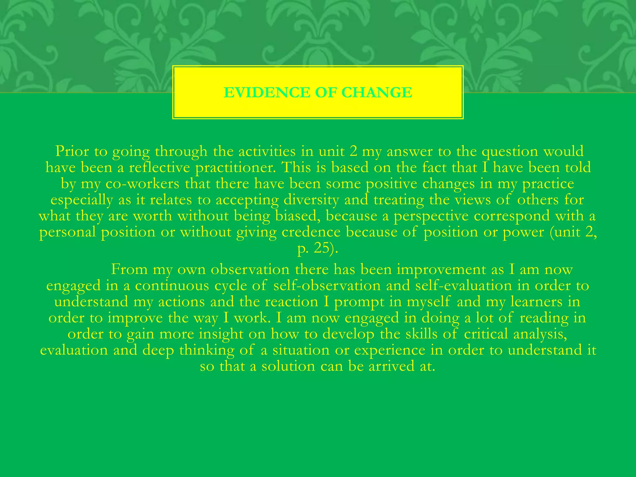 Prior to going through the activities in unit 2 my answer to the question would
have been a reflective practitioner. This is based on the fact that I have been told
by my co-workers that there have been some positive changes in my practice
especially as it relates to accepting diversity and treating the views of others for
what they are worth without being biased, because a perspective correspond with a
personal position or without giving credence because of position or power (unit 2,
p. 25).
From my own observation there has been improvement as I am now
engaged in a continuous cycle of self-observation and self-evaluation in order to
understand my actions and the reaction I prompt in myself and my learners in
order to improve the way I work. I am now engaged in doing a lot of reading in
order to gain more insight on how to develop the skills of critical analysis,
evaluation and deep thinking of a situation or experience in order to understand it
so that a solution can be arrived at.
EVIDENCE OF CHANGE
 