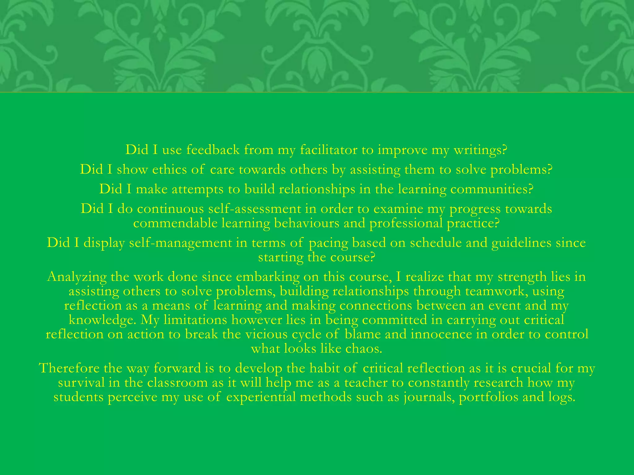 Did I use feedback from my facilitator to improve my writings?
Did I show ethics of care towards others by assisting them to solve problems?
Did I make attempts to build relationships in the learning communities?
Did I do continuous self-assessment in order to examine my progress towards
commendable learning behaviours and professional practice?
Did I display self-management in terms of pacing based on schedule and guidelines since
starting the course?
Analyzing the work done since embarking on this course, I realize that my strength lies in
assisting others to solve problems, building relationships through teamwork, using
reflection as a means of learning and making connections between an event and my
knowledge. My limitations however lies in being committed in carrying out critical
reflection on action to break the vicious cycle of blame and innocence in order to control
what looks like chaos.
Therefore the way forward is to develop the habit of critical reflection as it is crucial for my
survival in the classroom as it will help me as a teacher to constantly research how my
students perceive my use of experiential methods such as journals, portfolios and logs.
 