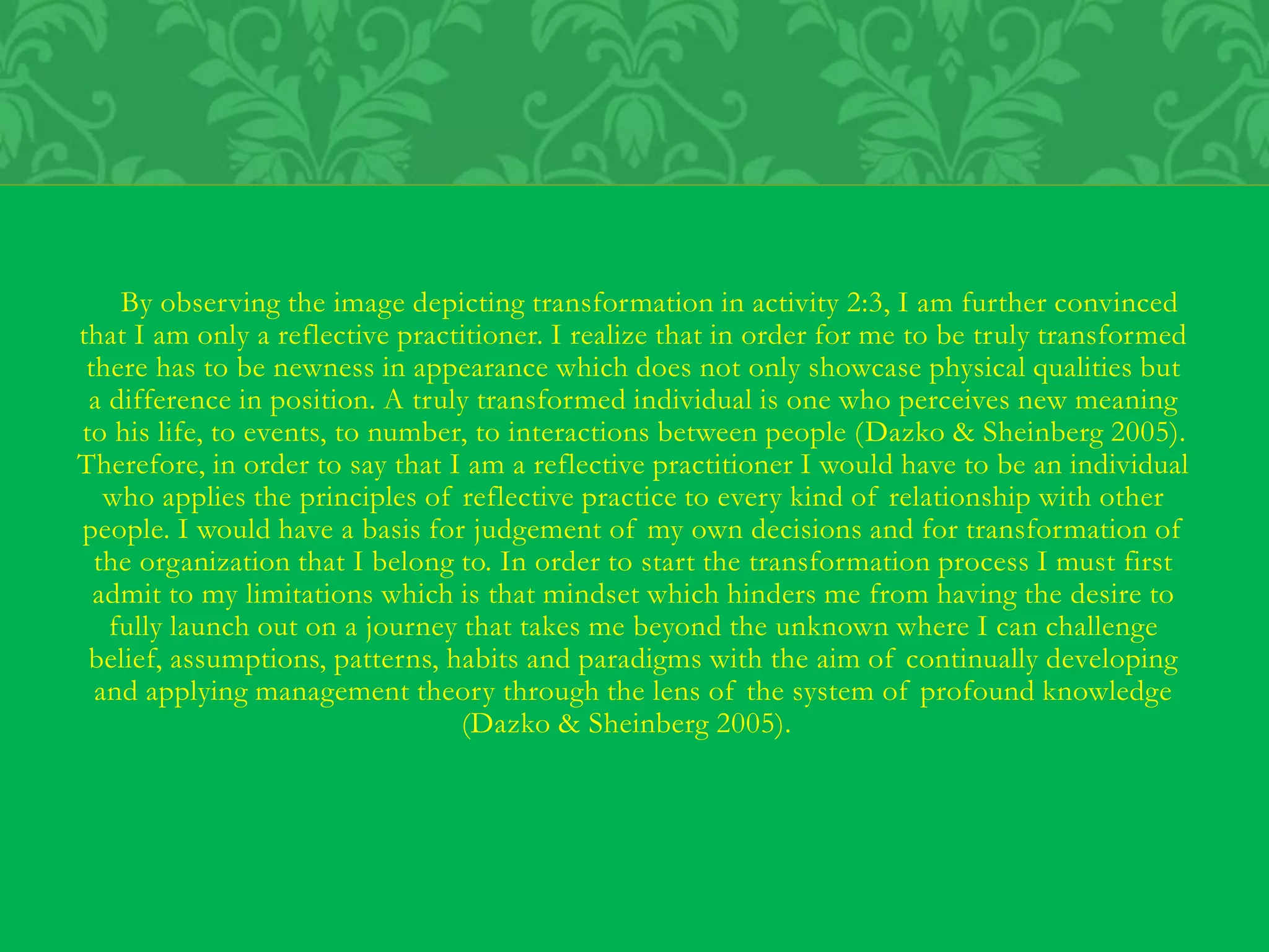 By observing the image depicting transformation in activity 2:3, I am further convinced
that I am only a reflective practitioner. I realize that in order for me to be truly transformed
there has to be newness in appearance which does not only showcase physical qualities but
a difference in position. A truly transformed individual is one who perceives new meaning
to his life, to events, to number, to interactions between people (Dazko & Sheinberg 2005).
Therefore, in order to say that I am a reflective practitioner I would have to be an individual
who applies the principles of reflective practice to every kind of relationship with other
people. I would have a basis for judgement of my own decisions and for transformation of
the organization that I belong to. In order to start the transformation process I must first
admit to my limitations which is that mindset which hinders me from having the desire to
fully launch out on a journey that takes me beyond the unknown where I can challenge
belief, assumptions, patterns, habits and paradigms with the aim of continually developing
and applying management theory through the lens of the system of profound knowledge
(Dazko & Sheinberg 2005).
 