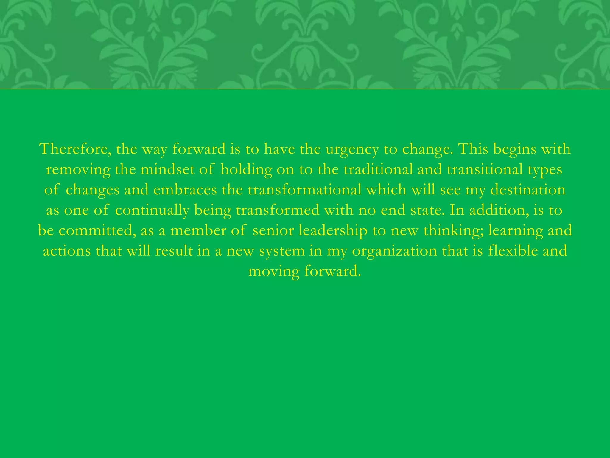 Therefore, the way forward is to have the urgency to change. This begins with
removing the mindset of holding on to the traditional and transitional types
of changes and embraces the transformational which will see my destination
as one of continually being transformed with no end state. In addition, is to
be committed, as a member of senior leadership to new thinking; learning and
actions that will result in a new system in my organization that is flexible and
moving forward.
 