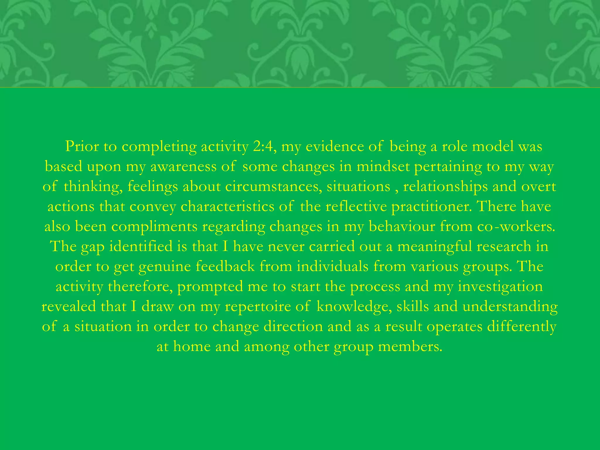 Prior to completing activity 2:4, my evidence of being a role model was
based upon my awareness of some changes in mindset pertaining to my way
of thinking, feelings about circumstances, situations , relationships and overt
actions that convey characteristics of the reflective practitioner. There have
also been compliments regarding changes in my behaviour from co-workers.
The gap identified is that I have never carried out a meaningful research in
order to get genuine feedback from individuals from various groups. The
activity therefore, prompted me to start the process and my investigation
revealed that I draw on my repertoire of knowledge, skills and understanding
of a situation in order to change direction and as a result operates differently
at home and among other group members.
 