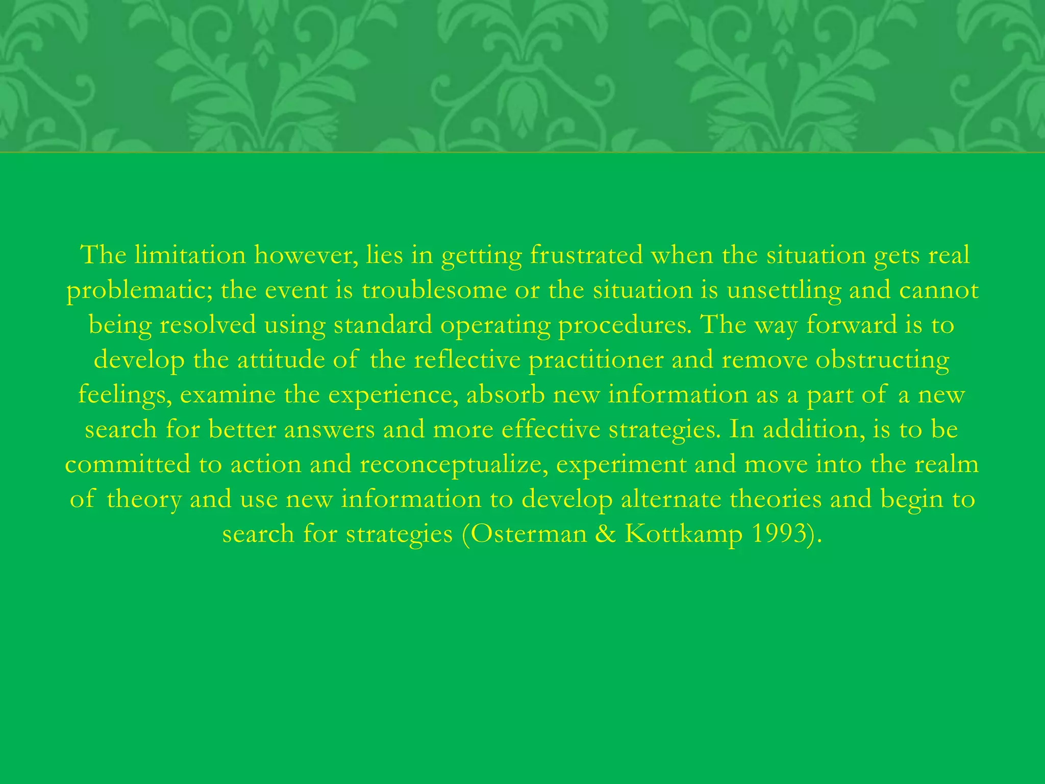 The limitation however, lies in getting frustrated when the situation gets real
problematic; the event is troublesome or the situation is unsettling and cannot
being resolved using standard operating procedures. The way forward is to
develop the attitude of the reflective practitioner and remove obstructing
feelings, examine the experience, absorb new information as a part of a new
search for better answers and more effective strategies. In addition, is to be
committed to action and reconceptualize, experiment and move into the realm
of theory and use new information to develop alternate theories and begin to
search for strategies (Osterman & Kottkamp 1993).
 