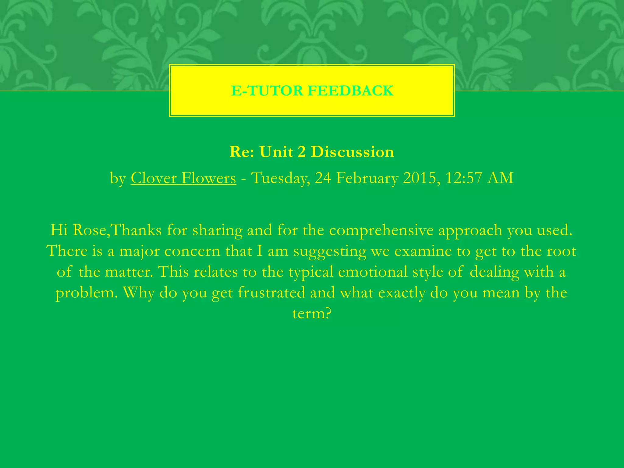 Re: Unit 2 Discussion
by Clover Flowers - Tuesday, 24 February 2015, 12:57 AM
Hi Rose,Thanks for sharing and for the comprehensive approach you used.
There is a major concern that I am suggesting we examine to get to the root
of the matter. This relates to the typical emotional style of dealing with a
problem. Why do you get frustrated and what exactly do you mean by the
term?
E-TUTOR FEEDBACK
 