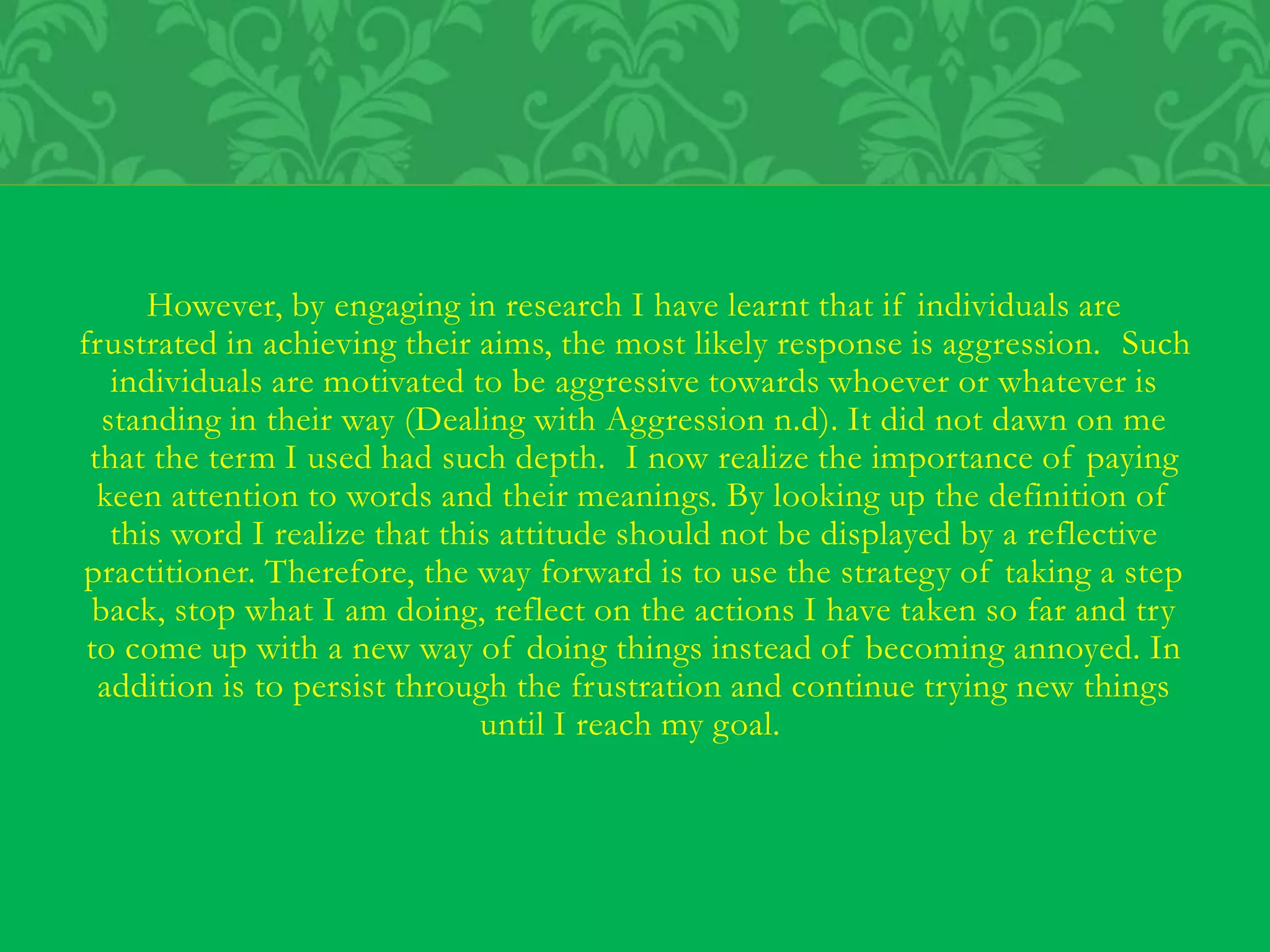 However, by engaging in research I have learnt that if individuals are
frustrated in achieving their aims, the most likely response is aggression. Such
individuals are motivated to be aggressive towards whoever or whatever is
standing in their way (Dealing with Aggression n.d). It did not dawn on me
that the term I used had such depth. I now realize the importance of paying
keen attention to words and their meanings. By looking up the definition of
this word I realize that this attitude should not be displayed by a reflective
practitioner. Therefore, the way forward is to use the strategy of taking a step
back, stop what I am doing, reflect on the actions I have taken so far and try
to come up with a new way of doing things instead of becoming annoyed. In
addition is to persist through the frustration and continue trying new things
until I reach my goal.
 