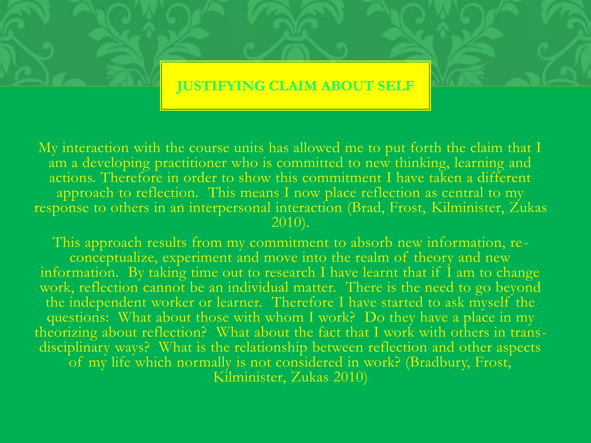 JUSTIFYING CLAIM ABOUT SELF
My interaction with the course units has allowed me to put forth the claim that I
am a developing practitioner who is committed to new thinking, learning and
actions. Therefore in order to show this commitment I have taken a different
approach to reflection. This means I now place reflection as central to my
response to others in an interpersonal interaction (Brad, Frost, Kilminister, Zukas
2010).
This approach results from my commitment to absorb new information, re-
conceptualize, experiment and move into the realm of theory and new
information. By taking time out to research I have learnt that if I am to change
work, reflection cannot be an individual matter. There is the need to go beyond
the independent worker or learner. Therefore I have started to ask myself the
questions: What about those with whom I work? Do they have a place in my
theorizing about reflection? What about the fact that I work with others in trans-
disciplinary ways? What is the relationship between reflection and other aspects
of my life which normally is not considered in work? (Bradbury, Frost,
Kilminister, Zukas 2010)
 