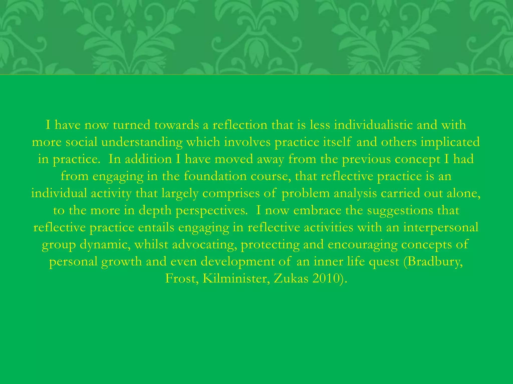 I have now turned towards a reflection that is less individualistic and with
more social understanding which involves practice itself and others implicated
in practice. In addition I have moved away from the previous concept I had
from engaging in the foundation course, that reflective practice is an
individual activity that largely comprises of problem analysis carried out alone,
to the more in depth perspectives. I now embrace the suggestions that
reflective practice entails engaging in reflective activities with an interpersonal
group dynamic, whilst advocating, protecting and encouraging concepts of
personal growth and even development of an inner life quest (Bradbury,
Frost, Kilminister, Zukas 2010).
 