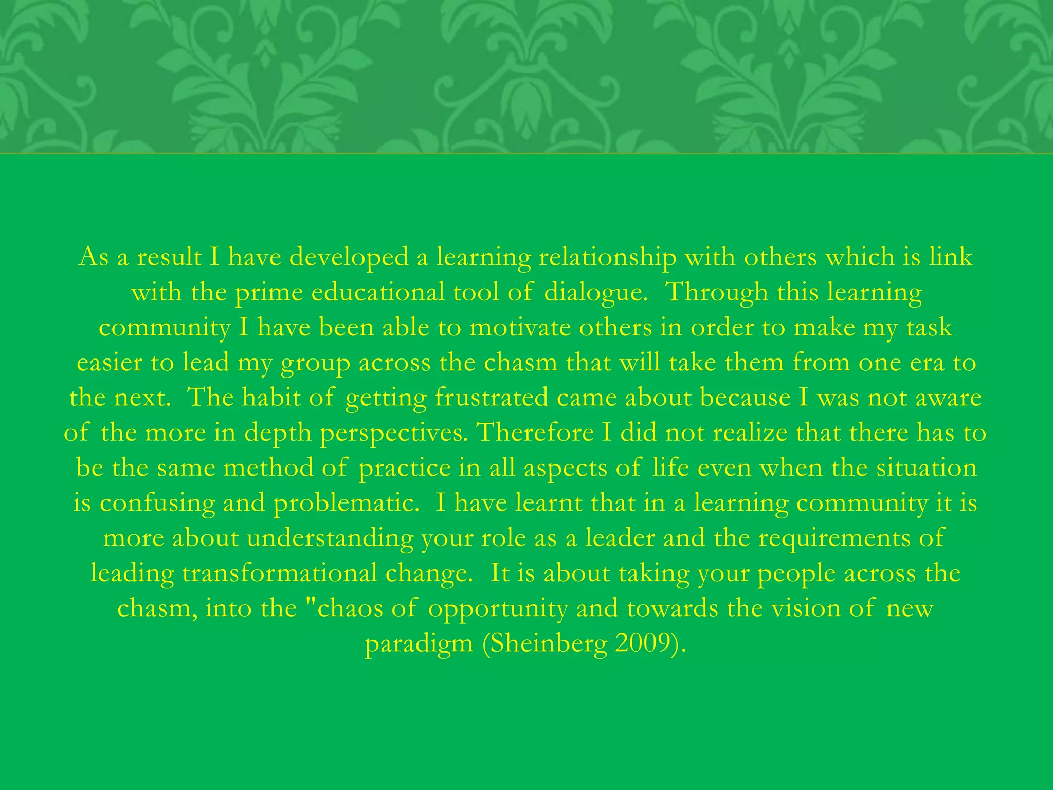 As a result I have developed a learning relationship with others which is link
with the prime educational tool of dialogue. Through this learning
community I have been able to motivate others in order to make my task
easier to lead my group across the chasm that will take them from one era to
the next. The habit of getting frustrated came about because I was not aware
of the more in depth perspectives. Therefore I did not realize that there has to
be the same method of practice in all aspects of life even when the situation
is confusing and problematic. I have learnt that in a learning community it is
more about understanding your role as a leader and the requirements of
leading transformational change. It is about taking your people across the
chasm, into the "chaos of opportunity and towards the vision of new
paradigm (Sheinberg 2009).
 
