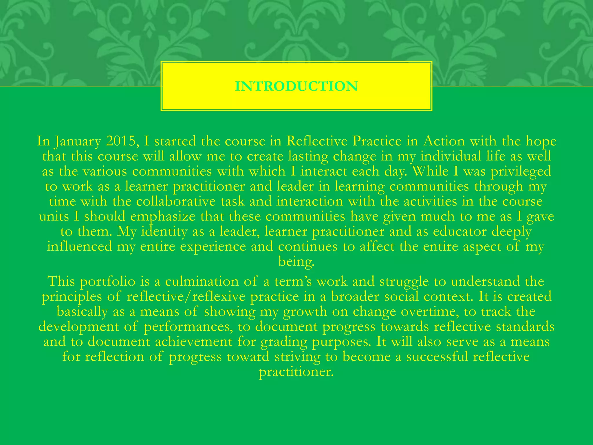 In January 2015, I started the course in Reflective Practice in Action with the hope
that this course will allow me to create lasting change in my individual life as well
as the various communities with which I interact each day. While I was privileged
to work as a learner practitioner and leader in learning communities through my
time with the collaborative task and interaction with the activities in the course
units I should emphasize that these communities have given much to me as I gave
to them. My identity as a leader, learner practitioner and as educator deeply
influenced my entire experience and continues to affect the entire aspect of my
being.
This portfolio is a culmination of a term’s work and struggle to understand the
principles of reflective/reflexive practice in a broader social context. It is created
basically as a means of showing my growth on change overtime, to track the
development of performances, to document progress towards reflective standards
and to document achievement for grading purposes. It will also serve as a means
for reflection of progress toward striving to become a successful reflective
practitioner.
INTRODUCTION
 