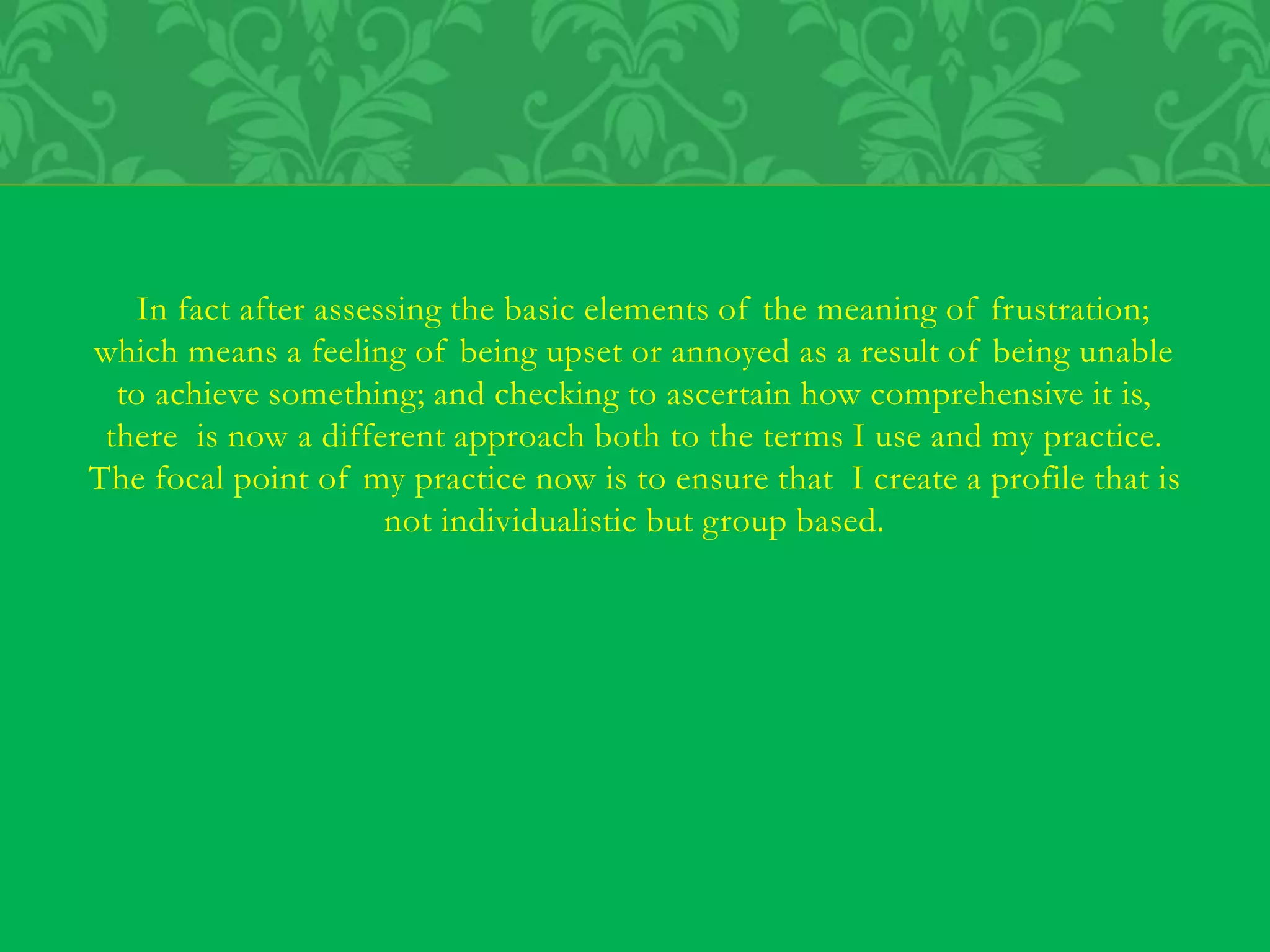 In fact after assessing the basic elements of the meaning of frustration;
which means a feeling of being upset or annoyed as a result of being unable
to achieve something; and checking to ascertain how comprehensive it is,
there is now a different approach both to the terms I use and my practice.
The focal point of my practice now is to ensure that I create a profile that is
not individualistic but group based.
 