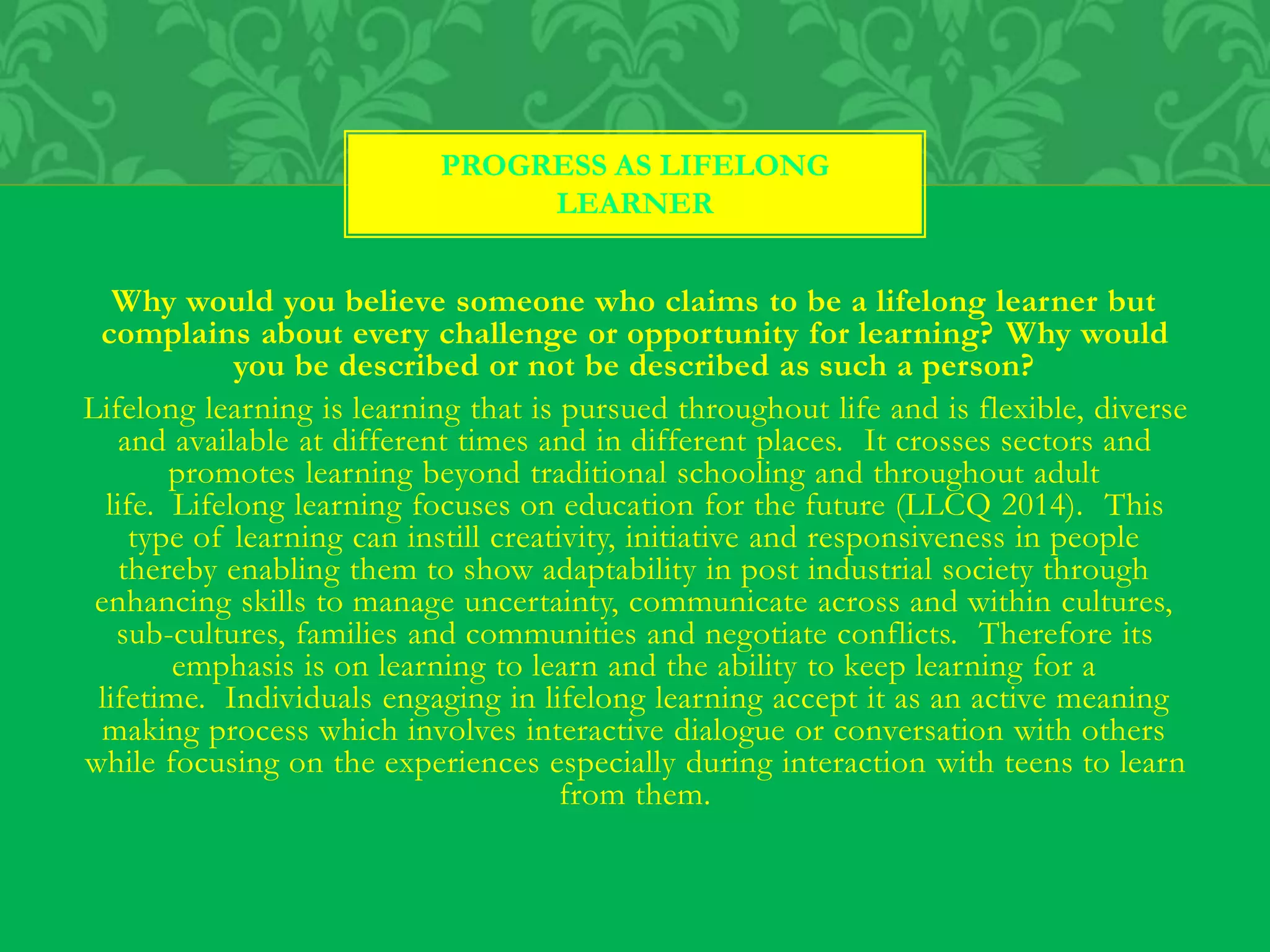 Why would you believe someone who claims to be a lifelong learner but
complains about every challenge or opportunity for learning? Why would
you be described or not be described as such a person?
Lifelong learning is learning that is pursued throughout life and is flexible, diverse
and available at different times and in different places. It crosses sectors and
promotes learning beyond traditional schooling and throughout adult
life. Lifelong learning focuses on education for the future (LLCQ 2014). This
type of learning can instill creativity, initiative and responsiveness in people
thereby enabling them to show adaptability in post industrial society through
enhancing skills to manage uncertainty, communicate across and within cultures,
sub-cultures, families and communities and negotiate conflicts. Therefore its
emphasis is on learning to learn and the ability to keep learning for a
lifetime. Individuals engaging in lifelong learning accept it as an active meaning
making process which involves interactive dialogue or conversation with others
while focusing on the experiences especially during interaction with teens to learn
from them.
PROGRESS AS LIFELONG
LEARNER
 