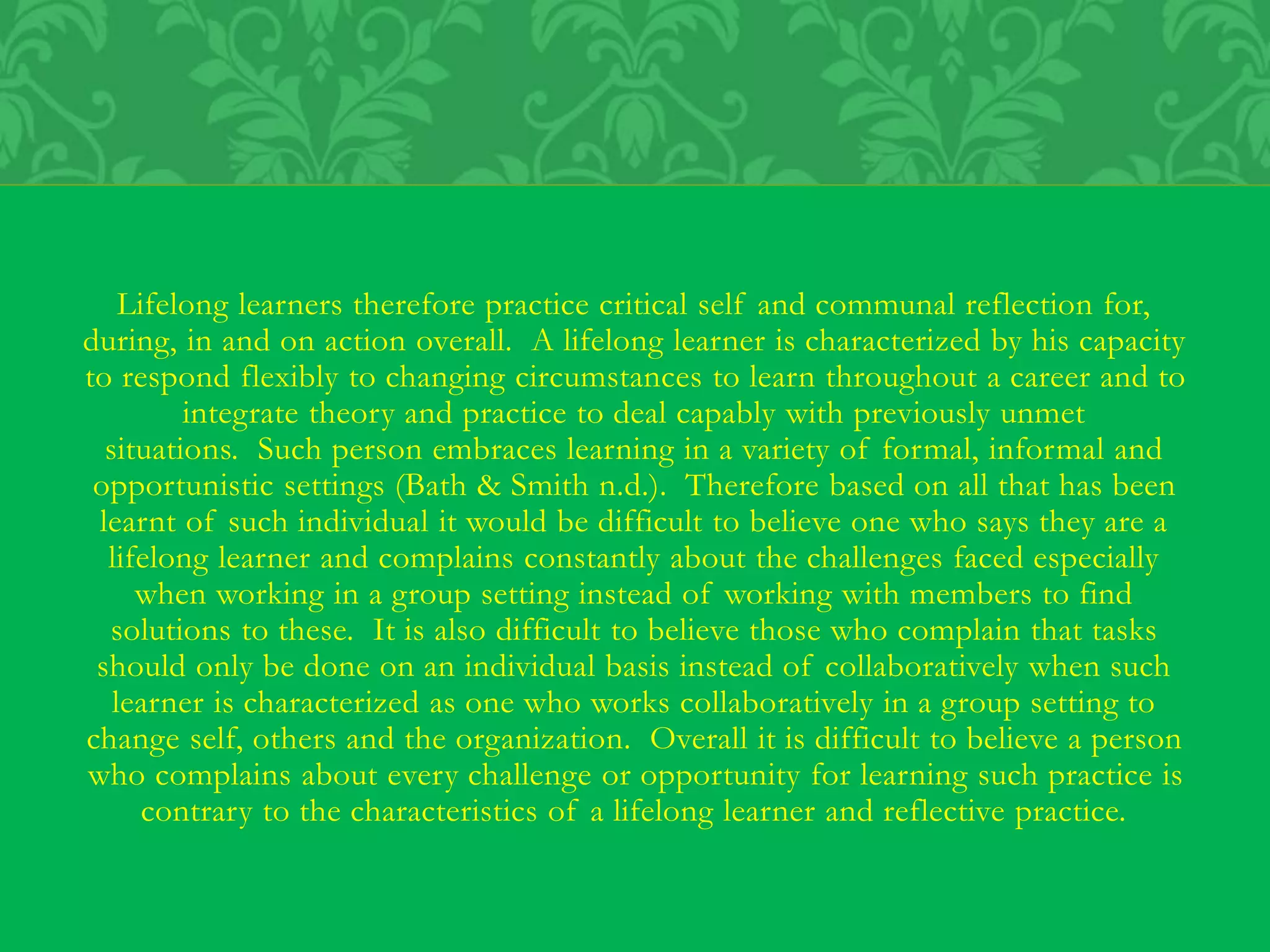 Lifelong learners therefore practice critical self and communal reflection for,
during, in and on action overall. A lifelong learner is characterized by his capacity
to respond flexibly to changing circumstances to learn throughout a career and to
integrate theory and practice to deal capably with previously unmet
situations. Such person embraces learning in a variety of formal, informal and
opportunistic settings (Bath & Smith n.d.). Therefore based on all that has been
learnt of such individual it would be difficult to believe one who says they are a
lifelong learner and complains constantly about the challenges faced especially
when working in a group setting instead of working with members to find
solutions to these. It is also difficult to believe those who complain that tasks
should only be done on an individual basis instead of collaboratively when such
learner is characterized as one who works collaboratively in a group setting to
change self, others and the organization. Overall it is difficult to believe a person
who complains about every challenge or opportunity for learning such practice is
contrary to the characteristics of a lifelong learner and reflective practice.
 